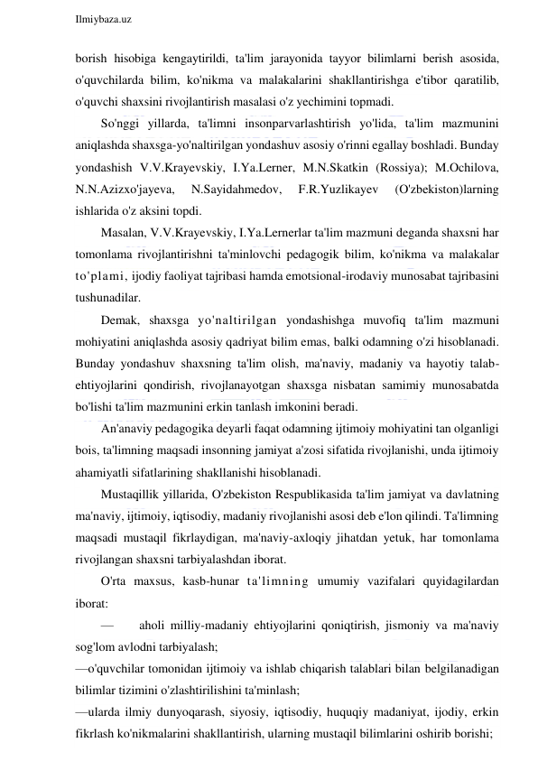  
Ilmiybaza.uz 
 
borish hisobiga kengaytirildi, ta'lim jarayonida tayyor bilimlarni berish asosida, 
o'quvchilarda bilim, ko'nikma va malakalarini shakllantirishga e'tibor qaratilib, 
o'quvchi shaxsini rivojlantirish masalasi o'z yechimini topmadi. 
So'nggi yillarda, ta'limni insonparvarlashtirish yo'lida, ta'lim mazmunini 
aniqlashda shaxsga-yo'naltirilgan yondashuv asosiy o'rinni egallay boshladi. Bunday 
yondashish V.V.Krayevskiy, I.Ya.Lerner, M.N.Skatkin (Rossiya); M.Ochilova, 
N.N.Azizxo'jayeva, 
N.Sayidahmedov, 
F.R.Yuzlikayev 
(O'zbekiston)larning 
ishlarida o'z aksini topdi. 
Masalan, V.V.Krayevskiy, I.Ya.Lernerlar ta'lim mazmuni deganda shaxsni har 
tomonlama rivojlantirishni ta'minlovchi pedagogik bilim, ko'nikma va malakalar 
to'plami, ijodiy faoliyat tajribasi hamda emotsional-irodaviy munosabat tajribasini 
tushunadilar. 
Demak, shaxsga yo'naltirilgan yondashishga muvofiq ta'lim mazmuni 
mohiyatini aniqlashda asosiy qadriyat bilim emas, balki odamning o'zi hisoblanadi. 
Bunday yondashuv shaxsning ta'lim olish, ma'naviy, madaniy va hayotiy talab-
ehtiyojlarini qondirish, rivojlanayotgan shaxsga nisbatan samimiy munosabatda 
bo'lishi ta'lim mazmunini erkin tanlash imkonini beradi. 
An'anaviy pedagogika deyarli faqat odamning ijtimoiy mohiyatini tan olganligi 
bois, ta'limning maqsadi insonning jamiyat a'zosi sifatida rivojlanishi, unda ijtimoiy 
ahamiyatli sifatlarining shakllanishi hisoblanadi. 
Mustaqillik yillarida, O'zbekiston Respublikasida ta'lim jamiyat va davlatning 
ma'naviy, ijtimoiy, iqtisodiy, madaniy rivojlanishi asosi deb e'lon qilindi. Ta'limning 
maqsadi mustaqil fikrlaydigan, ma'naviy-axloqiy jihatdan yetuk, har tomonlama 
rivojlangan shaxsni tarbiyalashdan iborat.  
O'rta maxsus, kasb-hunar ta'limning umumiy vazifalari quyidagilardan 
iborat: 
— 
aholi milliy-madaniy ehtiyojlarini qoniqtirish, jismoniy va ma'naviy 
sog'lom avlodni tarbiyalash; 
—o'quvchilar tomonidan ijtimoiy va ishlab chiqarish talablari bilan belgilanadigan 
bilimlar tizimini o'zlashtirilishini ta'minlash; 
—ularda ilmiy dunyoqarash, siyosiy, iqtisodiy, huquqiy madaniyat, ijodiy, erkin 
fikrlash ko'nikmalarini shakllantirish, ularning mustaqil bilimlarini oshirib borishi; 
