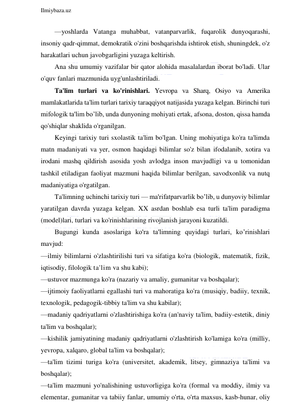  
Ilmiybaza.uz 
 
—yoshlarda Vatanga muhabbat, vatanparvarlik, fuqarolik dunyoqarashi, 
insoniy qadr-qimmat, demokratik o'zini boshqarishda ishtirok etish, shuningdek, o'z 
harakatlari uchun javobgarligini yuzaga keltirish. 
Ana shu umumiy vazifalar bir qator alohida masalalardan iborat bo'ladi. Ular 
o'quv fanlari mazmunida uyg'unlashtiriladi. 
Ta'lim turlari va ko'rinishlari. Yevropa va Sharq, Osiyo va Amerika 
mamlakatlarida ta'lim turlari tarixiy taraqqiyot natijasida yuzaga kelgan. Birinchi turi 
mifologik ta'lim bo’lib, unda dunyoning mohiyati ertak, afsona, doston, qissa hamda 
qo'shiqlar shaklida o'rganilgan. 
Keyingi tarixiy turi sxolastik ta'lim bo'lgan. Uning mohiyatiga ko'ra ta'limda 
matn madaniyati va yer, osmon haqidagi bilimlar so'z bilan ifodalanib, xotira va 
irodani mashq qildirish asosida yosh avlodga inson mavjudligi va u tomonidan 
tashkil etiladigan faoliyat mazmuni haqida bilimlar berilgan, savodxonlik va nutq 
madaniyatiga o'rgatilgan. 
Ta'limning uchinchi tarixiy turi — ma'rifatparvarlik bo’lib, u dunyoviy bilimlar 
yaratilgan davrda yuzaga kelgan. XX asrdan boshlab esa turli ta'lim paradigma 
(model)lari, turlari va ko'rinishlarining rivojlanish jarayoni kuzatildi. 
Bugungi kunda asoslariga ko'ra ta'limning quyidagi turlari, ko’rinishlari 
mavjud: 
—ilmiy bilimlarni o'zlashtirilishi turi va sifatiga ko'ra (biologik, matematik, fizik, 
iqtisodiy, filologik ta'lim va shu kabi); 
—ustuvor mazmunga ko'ra (nazariy va amaliy, gumanitar va boshqalar); 
—ijtimoiy faoliyatlarni egallashi turi va mahoratiga ko'ra (musiqiy, badiiy, texnik, 
texnologik, pedagogik-tibbiy ta'lim va shu kabilar); 
—madaniy qadriyatlarni o'zlashtirishiga ko'ra (an'naviy ta'lim, badiiy-estetik, diniy 
ta'lim va boshqalar); 
—kishilik jamiyatining madaniy qadriyatlarni o'zlashtirish ko'lamiga ko'ra (milliy, 
yevropa, xalqaro, global ta'lim va boshqalar); 
—ta'lim tizimi turiga ko'ra (universitet, akademik, litsey, gimnaziya ta'limi va 
boshqalar); 
—ta'lim mazmuni yo'nalishining ustuvorligiga ko'ra (formal va moddiy, ilmiy va 
elementar, gumanitar va tabiiy fanlar, umumiy o'rta, o'rta maxsus, kasb-hunar, oliy 
