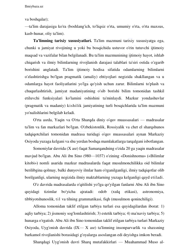  
Ilmiybaza.uz 
 
va boshqalar); 
—ta'lim darajasiga ko'ra (boshlang'ich, to'liqsiz o'rta, umumiy o'rta, o'rta maxsus, 
kasb-hunar, oliy ta'lim). 
Ta'limning tarixiy xususiyatlari. Ta'lim mazmuni tarixiy xususiyatga ega, 
chunki u jamiyat rivojining u yoki bu bosqichida ustuvor o'rin tutuvchi ijtimoiy 
maqsad va vazifalar bilan belgilanadi. Bu ta'lim mazmunining ijtimoiy hayot, ishlab 
chiqarish va ilmiy bilimlarning rivojlanish darajasi talablari ta'siri ostida o'zgarib 
borishini anglatadi. Ta'lim ijtimoiy hodisa sifatida odamlarning bilimlarni 
o'zlashtirishga bo'lgan pragmatik (amaliy) ehtiyojlari negizida shakllangan va u 
odamlarga hayot faoliyatlarini yo'lga qo'yish uchun zarur. Bilimlarni to'plash va 
chuqurlashtirish, jamiyat madaniyatining o'sib borishi bilim tomonidan tashkil 
etiluvchi funksiyalari ko'lamini oshishini ta'minlaydi. Mazkur yondashuvlar 
(pragmatik va madaniy) kishilik jamiyatining turli bosqichlarida ta'lim mazmuni 
yo'nalishlarini belgilab keladi. 
O'rta asrda, Yaqin va O'rta Sharqda diniy o'quv muassasalari — madrasalar 
ta'lim va fan markazlari bo'lgan. O'zbekistonlik, Rossiyalik va chet el sharqshunos 
tadqiqotchilari tomonidan madrasa turidagi o'quv muassasalari aynan Markaziy 
Osiyoda yuzaga kelgani va shu yerdan boshqa mamlakatlarga tarqalgani isbotlangan. 
Somoniylar davrida (X asr) faqat Samarqandning o'zida 20 ga yaqin madrasalar 
mavjud bo'lgan. Abu Ali ibn Sino (980—1037) o'zining «Donishnoma» («Bilimlar 
kitobi») nomli asarida mazkur madrasalarda faqat musulmonchilikka oid bilimlar 
berilibgina qolmay, balki dunyoviy ilmlar ham o'rganilganligi, ilmiy tadqiqotlar olib 
borilganligi, ularning negizida ilmiy maktablarning yuzaga kelganligi qayd etiladi. 
O'z davrida madrasalarda o'qitilishi yo'lga qo'yilgan fanlarni Abu Ali ibn Sino 
quyidagi 
tizimlar 
bo'yicha 
ajratadi: 
odob 
(xulq 
etikasi), 
astronomiya, 
tibbiyotshunoslik, til va tilning grammatikasi, fiqh (musulmon qoninchiligi). 
Alloma tomonidan taklif etilgan tarbiya turlari esa quyidagilardan iborat: 1) 
aqliy tarbiya; 2) jismoniy sog'lomlashtirish; 3) estetik tarbiya; 4) ma'naviy tarbiya; 5) 
hunarga o'rgatish. Abu Ali ibn Sino tomonidan taklif etilgan tarbiya turlari Markaziy 
Osiyoda, Uyg'onish davrida (IX— X asr) ta'limning insonparvarlik va shaxsning 
barkamol rivojlanishi borasidagi g'oyalarga asoslangan edi deyishga imkon beradi. 
Sharqdagi Uyg'onish davri Sharq mutafakkirlari — Muahammad Muso al-
