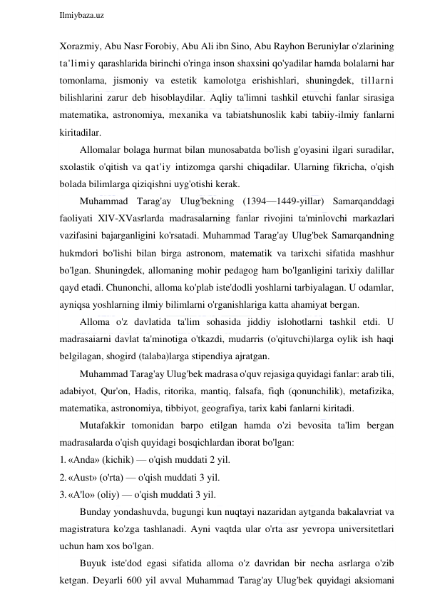  
Ilmiybaza.uz 
 
Xorazmiy, Abu Nasr Forobiy, Abu Ali ibn Sino, Abu Rayhon Beruniylar o'zlarining 
ta'limiy qarashlarida birinchi o'ringa inson shaxsini qo'yadilar hamda bolalarni har 
tomonlama, jismoniy va estetik kamolotga erishishlari, shuningdek, tillarni 
bilishlarini zarur deb hisoblaydilar. Aqliy ta'limni tashkil etuvchi fanlar sirasiga 
matematika, astronomiya, mexanika va tabiatshunoslik kabi tabiiy-ilmiy fanlarni 
kiritadilar. 
Allomalar bolaga hurmat bilan munosabatda bo'lish g'oyasini ilgari suradilar, 
sxolastik o'qitish va qat'iy intizomga qarshi chiqadilar. Ularning fikricha, o'qish 
bolada bilimlarga qiziqishni uyg'otishi kerak. 
Muhammad Tarag'ay Ulug'bekning (1394—1449-yillar) Samarqanddagi 
faoliyati XlV-XVasrlarda madrasalarning fanlar rivojini ta'minlovchi markazlari 
vazifasini bajarganligini ko'rsatadi. Muhammad Tarag'ay Ulug'bek Samarqandning 
hukmdori bo'lishi bilan birga astronom, matematik va tarixchi sifatida mashhur 
bo'lgan. Shuningdek, allomaning mohir pedagog ham bo'lganligini tarixiy dalillar 
qayd etadi. Chunonchi, alloma ko'plab iste'dodli yoshlarni tarbiyalagan. U odamlar, 
ayniqsa yoshlarning ilmiy bilimlarni o'rganishlariga katta ahamiyat bergan. 
Alloma o'z davlatida ta'lim sohasida jiddiy islohotlarni tashkil etdi. U 
madrasaiarni davlat ta'minotiga o'tkazdi, mudarris (o'qituvchi)larga oylik ish haqi 
belgilagan, shogird (talaba)larga stipendiya ajratgan. 
Muhammad Tarag'ay Ulug'bek madrasa o'quv rejasiga quyidagi fanlar: arab tili, 
adabiyot, Qur'on, Hadis, ritorika, mantiq, falsafa, fiqh (qonunchilik), metafizika, 
matematika, astronomiya, tibbiyot, geografiya, tarix kabi fanlarni kiritadi. 
Mutafakkir tomonidan barpo etilgan hamda o'zi bevosita ta'lim bergan 
madrasalarda o'qish quyidagi bosqichlardan iborat bo'lgan: 
1. «Anda» (kichik) — o'qish muddati 2 yil. 
2. «Aust» (o'rta) — o'qish muddati 3 yil. 
3. «A'lo» (oliy) — o'qish muddati 3 yil. 
Bunday yondashuvda, bugungi kun nuqtayi nazaridan aytganda bakalavriat va 
magistratura ko'zga tashlanadi. Ayni vaqtda ular o'rta asr yevropa universitetlari 
uchun ham xos bo'lgan. 
Buyuk iste'dod egasi sifatida alloma o'z davridan bir necha asrlarga o'zib 
ketgan. Deyarli 600 yil avval Muhammad Tarag'ay Ulug'bek quyidagi aksiomani 
