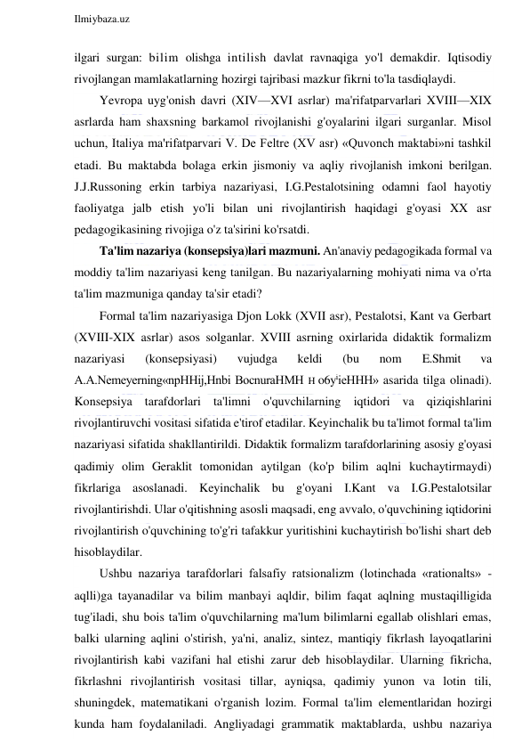  
Ilmiybaza.uz 
 
ilgari surgan: bilim olishga intilish davlat ravnaqiga yo'l demakdir. Iqtisodiy 
rivojlangan mamlakatlarning hozirgi tajribasi mazkur fikrni to'la tasdiqlaydi. 
Yevropa uyg'onish davri (XIV—XVI asrlar) ma'rifatparvarlari XVIII—XIX 
asrlarda ham shaxsning barkamol rivojlanishi g'oyalarini ilgari surganlar. Misol 
uchun, Italiya ma'rifatparvari V. De Feltre (XV asr) «Quvonch maktabi»ni tashkil 
etadi. Bu maktabda bolaga erkin jismoniy va aqliy rivojlanish imkoni berilgan. 
J.J.Russoning erkin tarbiya nazariyasi, I.G.Pestalotsining odamni faol hayotiy 
faoliyatga jalb etish yo'li bilan uni rivojlantirish haqidagi g'oyasi XX asr 
pedagogikasining rivojiga o'z ta'sirini ko'rsatdi. 
Ta'lim nazariya (konsepsiya)lari mazmuni. An'anaviy pedagogikada formal va 
moddiy ta'lim nazariyasi keng tanilgan. Bu nazariyalarning mohiyati nima va o'rta 
ta'lim mazmuniga qanday ta'sir etadi? 
Formal ta'lim nazariyasiga Djon Lokk (XVII asr), Pestalotsi, Kant va Gerbart 
(XVIII-XIX asrlar) asos solganlar. XVIII asrning oxirlarida didaktik formalizm 
nazariyasi 
(konsepsiyasi) 
vujudga 
keldi 
(bu 
nom 
E.Shmit 
va 
A.A.Nemeyerning«npHHij,Hnbi BocnuraHMH H o6yiieHHH» asarida tilga olinadi). 
Konsepsiya tarafdorlari ta'limni o'quvchilarning iqtidori va qiziqishlarini 
rivojlantiruvchi vositasi sifatida e'tirof etadilar. Keyinchalik bu ta'limot formal ta'lim 
nazariyasi sifatida shakllantirildi. Didaktik formalizm tarafdorlarining asosiy g'oyasi 
qadimiy olim Geraklit tomonidan aytilgan (ko'p bilim aqlni kuchaytirmaydi) 
fikrlariga asoslanadi. Keyinchalik bu g'oyani I.Kant va I.G.Pestalotsilar 
rivojlantirishdi. Ular o'qitishning asosli maqsadi, eng avvalo, o'quvchining iqtidorini 
rivojlantirish o'quvchining to'g'ri tafakkur yuritishini kuchaytirish bo'lishi shart deb 
hisoblaydilar. 
Ushbu nazariya tarafdorlari falsafiy ratsionalizm (lotinchada «rationalts» - 
aqlli)ga tayanadilar va bilim manbayi aqldir, bilim faqat aqlning mustaqilligida 
tug'iladi, shu bois ta'lim o'quvchilarning ma'lum bilimlarni egallab olishlari emas, 
balki ularning aqlini o'stirish, ya'ni, analiz, sintez, mantiqiy fikrlash layoqatlarini 
rivojlantirish kabi vazifani hal etishi zarur deb hisoblaydilar. Ularning fikricha, 
fikrlashni rivojlantirish vositasi tillar, ayniqsa, qadimiy yunon va lotin tili, 
shuningdek, matematikani o'rganish lozim. Formal ta'lim elementlaridan hozirgi 
kunda ham foydalaniladi. Angliyadagi grammatik maktablarda, ushbu nazariya 
