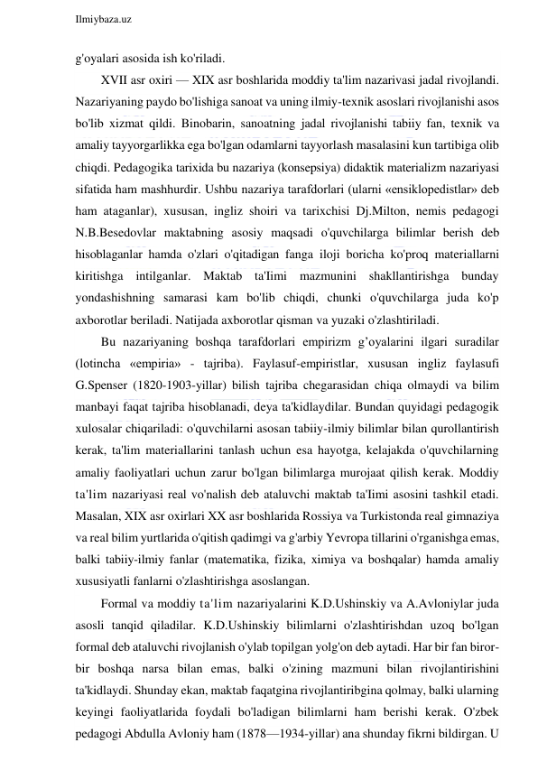  
Ilmiybaza.uz 
 
g'oyalari asosida ish ko'riladi. 
XVII asr oxiri — XIX asr boshlarida moddiy ta'lim nazarivasi jadal rivojlandi. 
Nazariyaning paydo bo'lishiga sanoat va uning ilmiy-texnik asoslari rivojlanishi asos 
bo'lib xizmat qildi. Binobarin, sanoatning jadal rivojlanishi tabiiy fan, texnik va 
amaliy tayyorgarlikka ega bo'lgan odamlarni tayyorlash masalasini kun tartibiga olib 
chiqdi. Pedagogika tarixida bu nazariya (konsepsiya) didaktik materializm nazariyasi 
sifatida ham mashhurdir. Ushbu nazariya tarafdorlari (ularni «ensiklopedistlar» deb 
ham ataganlar), xususan, ingliz shoiri va tarixchisi Dj.Milton, nemis pedagogi 
N.B.Besedovlar maktabning asosiy maqsadi o'quvchilarga bilimlar berish deb 
hisoblaganlar hamda o'zlari o'qitadigan fanga iloji boricha ko'proq materiallarni 
kiritishga intilganlar. Maktab ta'Iimi mazmunini shakllantirishga bunday 
yondashishning samarasi kam bo'lib chiqdi, chunki o'quvchilarga juda ko'p 
axborotlar beriladi. Natijada axborotlar qisman va yuzaki o'zlashtiriladi. 
Bu nazariyaning boshqa tarafdorlari empirizm g’oyalarini ilgari suradilar 
(lotincha «empiria» - tajriba). Faylasuf-empiristlar, xususan ingliz faylasufi 
G.Spenser (1820-1903-yillar) bilish tajriba chegarasidan chiqa olmaydi va bilim 
manbayi faqat tajriba hisoblanadi, deya ta'kidlaydilar. Bundan quyidagi pedagogik 
xulosalar chiqariladi: o'quvchilarni asosan tabiiy-ilmiy bilimlar bilan qurollantirish 
kerak, ta'lim materiallarini tanlash uchun esa hayotga, kelajakda o'quvchilarning 
amaliy faoliyatlari uchun zarur bo'lgan bilimlarga murojaat qilish kerak. Moddiy 
ta'lim nazariyasi real vo'nalish deb ataluvchi maktab ta'Iimi asosini tashkil etadi. 
Masalan, XIX asr oxirlari XX asr boshlarida Rossiya va Turkistonda real gimnaziya 
va real bilim yurtlarida o'qitish qadimgi va g'arbiy Yevropa tillarini o'rganishga emas, 
balki tabiiy-ilmiy fanlar (matematika, fizika, ximiya va boshqalar) hamda amaliy 
xususiyatli fanlarni o'zlashtirishga asoslangan. 
Formal va moddiy ta'lim nazariyalarini K.D.Ushinskiy va A.Avloniylar juda 
asosli tanqid qiladilar. K.D.Ushinskiy bilimlarni o'zlashtirishdan uzoq bo'lgan 
formal deb ataluvchi rivojlanish o'ylab topilgan yolg'on deb aytadi. Har bir fan biror-
bir boshqa narsa bilan emas, balki o'zining mazmuni bilan rivojlantirishini 
ta'kidlaydi. Shunday ekan, maktab faqatgina rivojlantiribgina qolmay, balki ularning 
keyingi faoliyatlarida foydali bo'ladigan bilimlarni ham berishi kerak. O'zbek 
pedagogi Abdulla Avloniy ham (1878—1934-yillar) ana shunday fikrni bildirgan. U 
