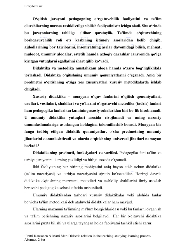  
Ilmiybaza.uz 
 
O‘qitish jarayoni pedagogning o‘rgatuvchilik faoliyatini va ta’lim 
oluvchilarning maxsus tashkil etilgan bilish faoliyatini o‘z ichiga oladi. Shu o‘rinda 
bu jarayonlarning tahliliga e’tibor qarataylik. Ta’limda o‘qituvchining 
boshqaruvchilik roli o‘z kasbining ijtimoiy asoslaridan kelib chiqib, 
ajdodlarining boy tajribasini, insoniyatning asrlar davomidagi bilish, mehnat, 
muloqot, umumiy aloqalar, estetik hamda axloqiy qarashlar jarayonida qo‘lga 
kiritgan yutuqlarni egallashni shart qilib ko‘yadi. 
Didaktika va metodika mustahkam aloqa hamda o‘zaro bog‘liqliklikda 
joylashadi. Didaktika o‘qitishning umumiy qonuniyatlarini o‘rganadi. Aniq bir 
predmetni o‘qitishning o‘ziga xos xususiyatlari xususiy metodikalarda ishlab 
chiqiladi. 
Xususiy didaktika – muayyan o‘quv fanlarini o‘qitish qonuniyatlari, 
usullari, vositalari, shakllari va yo‘llarini o‘rgatuvchi metodika (tadris) fanlari 
ham pedagogika fanlari turkumining asosiy sohalaridan biri bo‘lib hisoblanadi. 
U umumiy didaktika yutuqlari asosida rivojlanadi va uning nazariy 
umumlashmalariga asoslangan holdagina takomillashib boradi. Muayyan bir 
fanga tadbiq etilgan didaktik qonuniyatlar, o‘sha predmetning umumiy 
jihatlarini qonunlashtiradi va ularda o‘qitishning universal jihatlari namoyon 
bo‘ladi.1 
Didaktikaning predmeti, funksiyalari va vazifasi. Pedagogika fani ta'lim va 
tarbiya jarayonini ularning yaxlitligi va birligi asosida o'rganadi. 
Ikki faoliyatning har birining mohiyatini aniq bayon etish uchun didaktika 
(ta'lim nazariyasi) va tarbiya nazariyasini ajratib ko'rsatadilar. Hozirgi davrda 
didaktika o'qitishning mazmuni, metodlari va tashkiliy shakllarini ilmiy asoslab 
beruvchi pedagogika sohasi sifatida tushuniladi. 
Umumiy didaktikadan tashqari xususiy didaktikalar yoki alohida fanlar 
bo'yicha ta'lim metodikasi deb ataluvchi didaktikalar ham mavjud. 
Ularning mazmuni ta'limning ma'lum bosqichlarida u yoki bu fanlarni o'rganish 
va ta'lim berishning nazariy asoslarini belgilaydi. Har bir o'qituvchi didaktika 
asoslarini puxta bilishi va ularga tayangan holda faoliyatni tashkil etishi zarur. 
                                                           
1Pertti Kansanen & Matti Meri Didactic relation in the teaching-studying-learning process  
Abstract. 2-bet 
