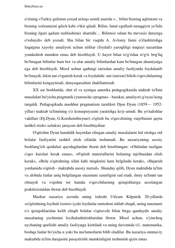  
Ilmiybaza.uz 
 
o'zining «Turkiy guliston yoxud axloq» nomli asarida «... bilim bizning aqlimizni va 
bizning xotiramizni qilich kabi o'tkir qiladi. Bilim, fanni egallash taraqqiyot yo'lida 
bizning ilgari qadam tashlashimiz shartidir.... Bilimsiz odam bu mevasiz daraxtga 
o'xshaydi» deb yozadi. Shu bilan bir vaqtda A. Avloniy fanni o'zlashtirishga 
faqatgina xayoliy amaliyoti uchun utilitar (foydali) yaroqliligi nuqtayi nazaridan 
yondashish mumkin emas deb hisoblaydi. U hayot bilan to'g'ridan to'g'ri bog'liq 
bo'lmagan bilimlar ham bor va ular amaliy bilimlardan kam bo'lmagan ahamiyatga 
ega deb hisoblaydi. Misol uchun qadimgi tarixdan amaliy faoliyatda foydalanib 
bo'lmaydi, lekin uni o'rganish kerak va foydalidir: uni (tarixni) bilish o'quvchilarning 
bilimlarini kengaytiradi, dunyoqarashini shakllantiradi. 
XX asr boshlarida, chet el va ayniqsa amerika pedagogikasida maktab ta'Iimi 
masalalari bo'yicha pragmatik (yunoncha «pragma» - harakat, amaliyot) g'oyasi keng 
tarqaldi. Pedagogikada mashhur pragmatizm tarafdori Djon Dyun (1859— 1952-
yillar) maktab ta'limining o'z konsepsiyasini yaratishga ko'p urindi. Bu yo'nalishlar 
vakillari (Dj.Dyun, G.Kershenshteyner) o'qitish bu o'quvchining «tajribasini qayta 
tashkil etish» uzluksiz jarayoni deb hisoblaydiiar. 
O'qitishni Dyun kundalik hayotdan olingan amaliy masalalarni hal etishga oid 
bolalar faoliyatini tashkil etish sifatida tushunadi. Bu nazariyaning asosiy 
boshlang'ich qoidalari quyidagilardan iborat deb hisoblangan: «Oldindan tuzilgan 
o'quv kurslari kerak emas», «0'qitish materiallarini bolaning tajribasidan olish 
kerak», «Bola o'qitishning sifati kabi miqdorini ham belgilashi kerak», «Bajarish 
yordamida o'qitish - maktabda asosiy metod». Shunday qilib, Dyun maktabda ta'lim 
va alohida fanlar aniq belgilangan mazmuni zarurligini rad etadi, ilmiy ta'limni tan 
olmaydi va o'qishni tor hamda o'quvchilarning qiziqishlariga asoslangan 
praktitsizmidan iborat deb hisoblaydi. 
Mazkur nazariya asosida uning izdoshi Uilyam Kilpatrik 20-yillarda 
«o'qitishning loyihali tizimi» (yoki loyihalar metodoni ishlab chiqdi, uning mazmuni 
o'z qiziqishlaridan kelib chiqib bolalar o'qituvchi bilan birga qandaydir amaliy 
masalaning yechimini loyihalashtirishlaridan iborat. Misol uchun, o'yinchoq 
uychaning qurilishi amaliy faoliyatga kiritiladi va uning davomida til, matematika, 
boshqa fanlar bo'yicha u yoki bu ma'lumotlarni bilib oladilar. Bu nazariya ommaviy 
maktabda ta'lim darajasini pasaytirishi mumkinligini tushunish qiyin emas. 
