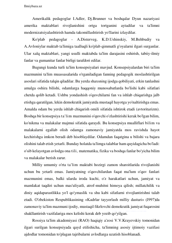  
Ilmiybaza.uz 
 
Amerikalik pedagoglar I.Adler, Dj.Brunner va boshqalar Dyun nazariyasi 
amerika maktablari rivojlanishini ortga tortganini aytadilar va ta'limni 
modernizatsiyalashtirish hamda takomillashtirish yo'llarini izlaydilar. 
Ko'plab pedagoglar 
- A.Disterveg, K.D.Ushinskiy, M.Behbudiy va 
A.Avloniylar maktab ta'limiga taalluqli ko'plab qimmatli g'oyalarni ilgari surganlar. 
Ular xalq maktablari, yangi usulli maktabda ta'lim darajasini oshirish, tabiiy-ilmiy 
fanlar va gumanitar fanlar birligi tarafdori edilar. 
Bugungi kunda turli ta'lim konsepsiyalari mavjud. Konsepsiyalardan biri ta'lim 
mazmunini ta'lim muassasalarida o'rganiladigan fanning pedagogik moslashtirilgan 
asoslari sifatida talqin qiladilar. Bu yerda shaxsning ijodga qobiliyati, erkin tanlashni 
amalga oshira bilishi, odamlarga haqqoniy munosabatlarda bo'lishi kabi sifatlari 
chetda qolib ketadi. Ushbu yondashish o'quvchilarni fan va ishlab chiqarishga jalb 
etishga qaratilgan, lekin demokratik jamiyatda mustaqil hayotga yo'naltirishga emas. 
Amalda odam bu yerda ishlab chiqarish omili sifatida ishtirok etadi (avtoritarizm). 
Boshqa bir konsepsiya ta'lim mazmunini o'quvchi o'zlashtirishi kerak bo'lgan bilim, 
ko'nikma va malakalar majmui sifatida qaraydi. Bu konsepsiya mualliflari bilim va 
malakalarni egallab olish odamga zamonaviy jamiyatda mos ravishda hayot 
kechirishga imkon beradi deb hisoblaydilar. Odamdan faqatgina u bilishi va bajara 
olishini talab etish yetarli. Bunday holatda ta'limga talablar ham quyidagicha bo'ladi: 
o'sib kelayotgan avlodga ona tili, matematika, fizika va boshqa fanlar bo'yicha bilim 
va malakalar berish zarur. 
Milliy umumiy o'rta ta'lim maktabi hozirgi zamon sharoitlarida rivojlanishi 
uchun bu yetarli emas. Jamiyatning o'quvchilardan faqat ma'lum o'quv fanlari 
mazmunini emas, balki ularda iroda kuchi, o'z harakatlari uchun, jamiyat va 
mamlakat taqdiri uchun mas'uliyatli, atrof-muhitni himoya qilish; millatchilik va 
diniy aqidaparastlikka yo'l qo'ymaslik va shu kabi sifatlarni rivojlantirishni talab 
etadi. O'zbekiston Respublikasining «Kadrlar tayyorlash milliy dasturi» (I997)da 
zamonaviy ta'lim mazmuni ijodiy, mustaqil fikrlovchi demokratik jamiyat fuqarosini 
shakllantirish vazifalariga mos kelishi kerak deb yozib qo'yilgan. 
Rossiya ta'lim akademiyasi (RAO) haqiqiy a'zosi V.V.Krayevskiy tomonidan 
ilgari surilgan konsepsiyada qayd etilishicha, ta'limning asosiy ijtimoiy vazifasi 
ajdodlar tomonidan to'plagan tajribalarni avlodlarga uzatish hisoblanadi. 
