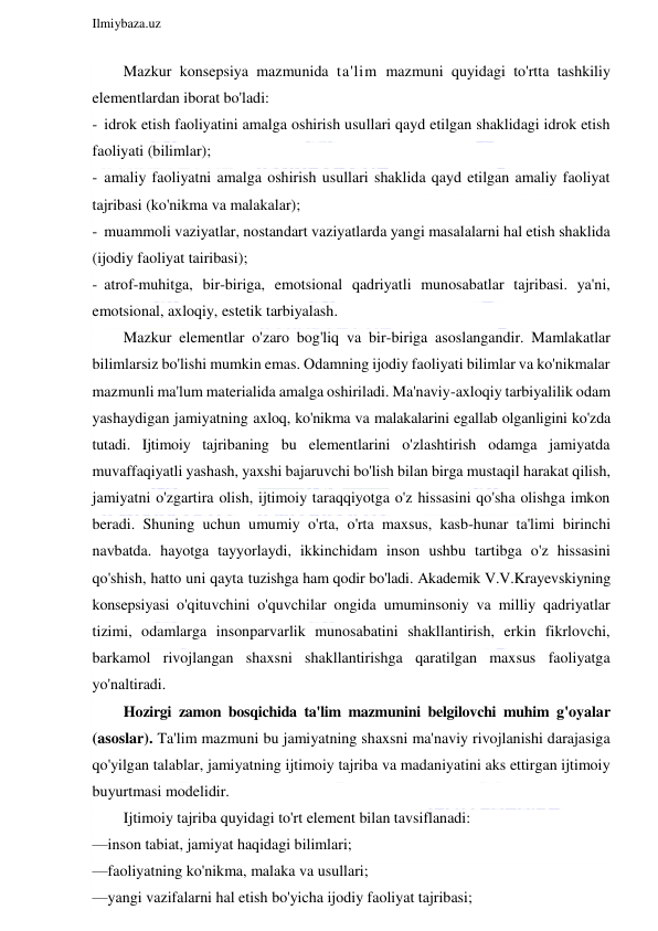  
Ilmiybaza.uz 
 
Mazkur konsepsiya mazmunida ta'lim mazmuni quyidagi to'rtta tashkiliy 
elementlardan iborat bo'ladi: 
- idrok etish faoliyatini amalga oshirish usullari qayd etilgan shaklidagi idrok etish 
faoliyati (bilimlar); 
- amaliy faoliyatni amalga oshirish usullari shaklida qayd etilgan amaliy faoliyat 
tajribasi (ko'nikma va malakalar); 
- muammoli vaziyatlar, nostandart vaziyatlarda yangi masalalarni hal etish shaklida 
(ijodiy faoliyat tairibasi); 
- atrof-muhitga, bir-biriga, emotsional qadriyatli munosabatlar tajribasi. ya'ni, 
emotsional, axloqiy, estetik tarbiyalash. 
Mazkur elementlar o'zaro bog'liq va bir-biriga asoslangandir. Mamlakatlar 
bilimlarsiz bo'lishi mumkin emas. Odamning ijodiy faoliyati bilimlar va ko'nikmalar 
mazmunli ma'lum materialida amalga oshiriladi. Ma'naviy-axloqiy tarbiyalilik odam 
yashaydigan jamiyatning axloq, ko'nikma va malakalarini egallab olganligini ko'zda 
tutadi. Ijtimoiy tajribaning bu elementlarini o'zlashtirish odamga jamiyatda 
muvaffaqiyatli yashash, yaxshi bajaruvchi bo'lish bilan birga mustaqil harakat qilish, 
jamiyatni o'zgartira olish, ijtimoiy taraqqiyotga o'z hissasini qo'sha olishga imkon 
beradi. Shuning uchun umumiy o'rta, o'rta maxsus, kasb-hunar ta'limi birinchi 
navbatda. hayotga tayyorlaydi, ikkinchidam inson ushbu tartibga o'z hissasini 
qo'shish, hatto uni qayta tuzishga ham qodir bo'ladi. Akademik V.V.Krayevskiyning 
konsepsiyasi o'qituvchini o'quvchilar ongida umuminsoniy va milliy qadriyatlar 
tizimi, odamlarga insonparvarlik munosabatini shakllantirish, erkin fikrlovchi, 
barkamol rivojlangan shaxsni shakllantirishga qaratilgan maxsus faoliyatga 
yo'naltiradi. 
Hozirgi zamon bosqichida ta'lim mazmunini belgilovchi muhim g'oyalar 
(asoslar). Ta'lim mazmuni bu jamiyatning shaxsni ma'naviy rivojlanishi darajasiga 
qo'yilgan talablar, jamiyatning ijtimoiy tajriba va madaniyatini aks ettirgan ijtimoiy 
buyurtmasi modelidir. 
Ijtimoiy tajriba quyidagi to'rt element bilan tavsiflanadi: 
—inson tabiat, jamiyat haqidagi bilimlari; 
—faoliyatning ko'nikma, malaka va usullari; 
—yangi vazifalarni hal etish bo'yicha ijodiy faoliyat tajribasi; 
