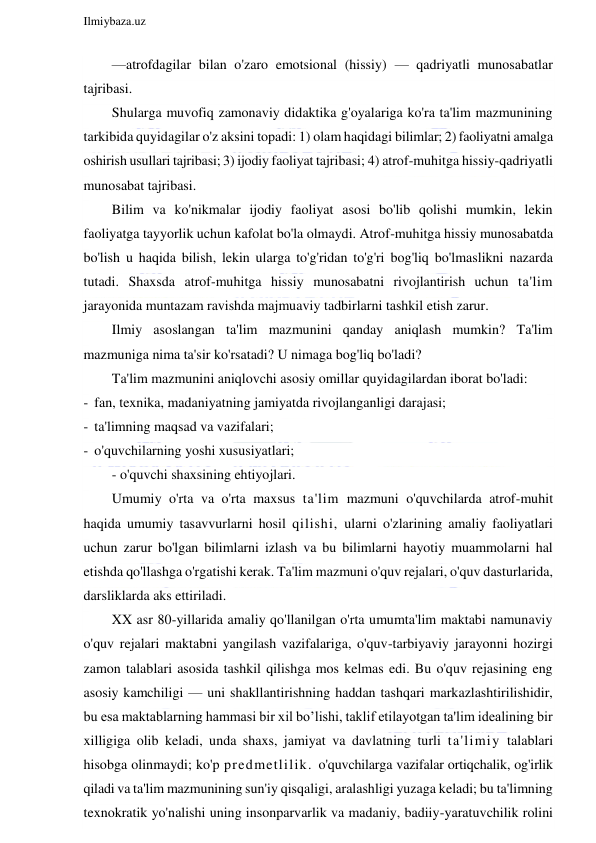  
Ilmiybaza.uz 
 
—atrofdagilar bilan o'zaro emotsional (hissiy) — qadriyatli munosabatlar 
tajribasi. 
Shularga muvofiq zamonaviy didaktika g'oyalariga ko'ra ta'lim mazmunining 
tarkibida quyidagilar o'z aksini topadi: 1) olam haqidagi bilimlar; 2) faoliyatni amalga 
oshirish usullari tajribasi; 3) ijodiy faoliyat tajribasi; 4) atrof-muhitga hissiy-qadriyatli 
munosabat tajribasi. 
Bilim va ko'nikmalar ijodiy faoliyat asosi bo'lib qolishi mumkin, lekin 
faoliyatga tayyorlik uchun kafolat bo'la olmaydi. Atrof-muhitga hissiy munosabatda 
bo'lish u haqida bilish, lekin ularga to'g'ridan to'g'ri bog'liq bo'lmaslikni nazarda 
tutadi. Shaxsda atrof-muhitga hissiy munosabatni rivojlantirish uchun ta'lim 
jarayonida muntazam ravishda majmuaviy tadbirlarni tashkil etish zarur. 
Ilmiy asoslangan ta'lim mazmunini qanday aniqlash mumkin? Ta'lim 
mazmuniga nima ta'sir ko'rsatadi? U nimaga bog'liq bo'ladi? 
Ta'lim mazmunini aniqlovchi asosiy omillar quyidagilardan iborat bo'ladi: 
- fan, texnika, madaniyatning jamiyatda rivojlanganligi darajasi; 
- ta'limning maqsad va vazifalari; 
- o'quvchilarning yoshi xususiyatlari; 
- o'quvchi shaxsining ehtiyojlari. 
Umumiy o'rta va o'rta maxsus ta'lim mazmuni o'quvchilarda atrof-muhit 
haqida umumiy tasavvurlarni hosil qilishi, ularni o'zlarining amaliy faoliyatlari 
uchun zarur bo'lgan bilimlarni izlash va bu bilimlarni hayotiy muammolarni hal 
etishda qo'llashga o'rgatishi kerak. Ta'lim mazmuni o'quv rejalari, o'quv dasturlarida, 
darsliklarda aks ettiriladi. 
XX asr 80-yillarida amaliy qo'llanilgan o'rta umumta'lim maktabi namunaviy 
o'quv rejalari maktabni yangilash vazifalariga, o'quv-tarbiyaviy jarayonni hozirgi 
zamon talablari asosida tashkil qilishga mos kelmas edi. Bu o'quv rejasining eng 
asosiy kamchiligi — uni shakllantirishning haddan tashqari markazlashtirilishidir, 
bu esa maktablarning hammasi bir xil bo’lishi, taklif etilayotgan ta'lim idealining bir 
xilligiga olib keladi, unda shaxs, jamiyat va davlatning turli ta'limiy talablari 
hisobga olinmaydi; ko'p predmetlilik. o'quvchilarga vazifalar ortiqchalik, og'irlik 
qiladi va ta'lim mazmunining sun'iy qisqaligi, aralashligi yuzaga keladi; bu ta'limning 
texnokratik yo'nalishi uning insonparvarlik va madaniy, badiiy-yaratuvchilik rolini 
