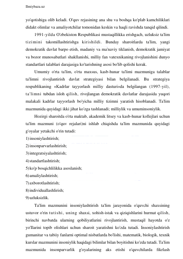  
Ilmiybaza.uz 
 
yo'qotishiga olib keladi. O'quv rejasining ana shu va boshqa ko'plab kamchiliklari 
didakt olimlar va amaliyotchilar tomonidan keskin va haqli ravishda tanqid qilindi. 
1991-yilda O'zbekiston Respublikasi mustaqillikka erishgach, uzluksiz ta'lim 
tizimini takomillashtirishga kirishildi. Bunday sharoitlarda ta'lim, yangi 
demokratik davlat barpo etish, madaniy va ma'naviy tiklanish, demokratik jamiyat 
va bozor munosabatlari shakllanishi, milliy fan vatexnikaning rivojlanishini dunyo 
standartlari talablari darajasiga ko'tarishning asosi bo'lib qolishi kerak. 
Umumiy o'rta ta'lim, o'rta maxsus, kasb-hunar ta'limi mazmuniga talablar 
ta'limni rivojlantirish davlat strategiyasi bilan belgilanadi. Bu strategiya 
respublikaning «Kadrlar tayyorlash milliy dasturi»da belgilangan (1997-yil), 
ta'limni tubdan isloh qilish, rivojlangan demokratik davlatlar darajasida yuqori 
malakali kadrlar tayyorlash bo'yicha milliy tizimni yaratish hisoblanadi. Ta'lim 
mazmunida quyidagi ikki jihat ko'zga tashlanadi; milliylik va umuminsoniylik. 
Hozirgi sharoitda o'rta maktab, akademik litsey va kasb-hunar kollejlari uchun 
ta'lim mazmuni (o'quv rejalari)ni ishlab chiqishda ta'lim mazmunida quyidagi 
g'oyalar yetakchi o'rin tutadi: 
1) insoniylashtirish; 
2) insonparvarlashtirish; 
3) integratsiyalashtirish; 
4) standartlashtirish; 
5) ko'p bosqichlilikka asoslanish; 
6) amaliylashtirish; 
7) axborotlashtirish; 
8) individuallashlirish; 
9) uzluksizlik. 
Ta'lim mazmunini insoniylashtirish ta'lim jarayonida o'quvchi shaxsining 
ustuvor o'rin tutishi, uning shaxsi, xohish-istak va qiziqishlarini hurmat qilish, 
birinchi navbatda ularning qobiliyatlarini rivojlantirish, mustaqil hayotda o'z 
yo'Ilarini topib olishlari uchun sharoit yaratishni ko'zda tutadi. Insoniylashtirish 
gumanitar va tabiiy fanlarni optimal nisbatlarda bo'lishi, matematik, biologik, texnik 
kurslar mazmunini insoniylik haqidagi bilimlar bilan boyitishni ko'zda tutadi. Ta'lim 
mazmunida insonparvarlik g'oyalarining aks etishi o'quvchilarda fikrlash 
