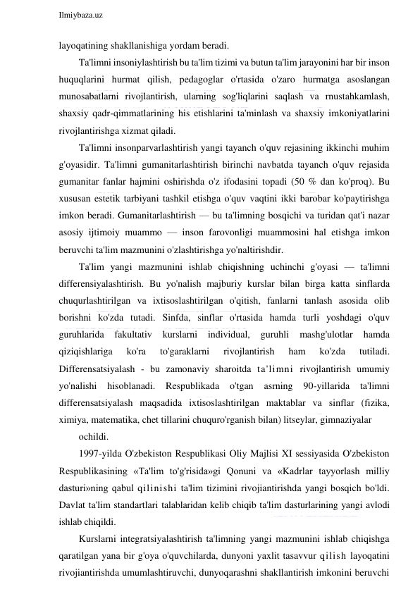  
Ilmiybaza.uz 
 
layoqatining shakllanishiga yordam beradi. 
Ta'limni insoniylashtirish bu ta'lim tizimi va butun ta'lim jarayonini har bir inson 
huquqlarini hurmat qilish, pedagoglar o'rtasida o'zaro hurmatga asoslangan 
munosabatlarni rivojlantirish, ularning sog'liqlarini saqlash va rnustahkamlash, 
shaxsiy qadr-qimmatlarining his etishlarini ta'minlash va shaxsiy imkoniyatlarini 
rivojlantirishga xizmat qiladi. 
Ta'limni insonparvarlashtirish yangi tayanch o'quv rejasining ikkinchi muhim 
g'oyasidir. Ta'limni gumanitarlashtirish birinchi navbatda tayanch o'quv rejasida 
gumanitar fanlar hajmini oshirishda o'z ifodasini topadi (50 % dan ko'proq). Bu 
xususan estetik tarbiyani tashkil etishga o'quv vaqtini ikki barobar ko'paytirishga 
imkon beradi. Gumanitarlashtirish — bu ta'limning bosqichi va turidan qat'i nazar 
asosiy ijtimoiy muammo — inson farovonligi muammosini hal etishga imkon 
beruvchi ta'lim mazmunini o'zlashtirishga yo'naltirishdir. 
Ta'lim yangi mazmunini ishlab chiqishning uchinchi g'oyasi — ta'limni 
differensiyalashtirish. Bu yo'nalish majburiy kurslar bilan birga katta sinflarda 
chuqurlashtirilgan va ixtisoslashtirilgan o'qitish, fanlarni tanlash asosida olib 
borishni ko'zda tutadi. Sinfda, sinflar o'rtasida hamda turli yoshdagi o'quv 
guruhlarida 
fakultativ 
kurslarni 
individual, 
guruhli 
mashg'ulotlar 
hamda 
qiziqishlariga 
ko'ra 
to'garaklarni 
rivojlantirish 
ham 
ko'zda 
tutiladi. 
Differensatsiyalash - bu zamonaviy sharoitda ta'limni rivojlantirish umumiy 
yo'nalishi hisoblanadi. Respublikada o'tgan asrning 90-yillarida 
ta'limni 
differensatsiyalash maqsadida ixtisoslashtirilgan maktablar va sinflar (fizika, 
ximiya, matematika, chet tillarini chuquro'rganish bilan) litseylar, gimnaziyalar 
ochildi. 
1997-yilda O'zbekiston Respublikasi Oliy Majlisi XI sessiyasida O'zbekiston 
Respublikasining «Ta'lim to'g'risida»gi Qonuni va «Kadrlar tayyorlash milliy 
dasturi»ning qabul qilinishi ta'lim tizimini rivojiantirishda yangi bosqich bo'ldi. 
Davlat ta'lim standartlari talablaridan kelib chiqib ta'lim dasturlarining yangi avlodi 
ishlab chiqildi. 
Kurslarni integratsiyalashtirish ta'limning yangi mazmunini ishlab chiqishga 
qaratilgan yana bir g'oya o'quvchilarda, dunyoni yaxlit tasavvur qilish layoqatini 
rivojiantirishda umumlashtiruvchi, dunyoqarashni shakllantirish imkonini beruvchi 
