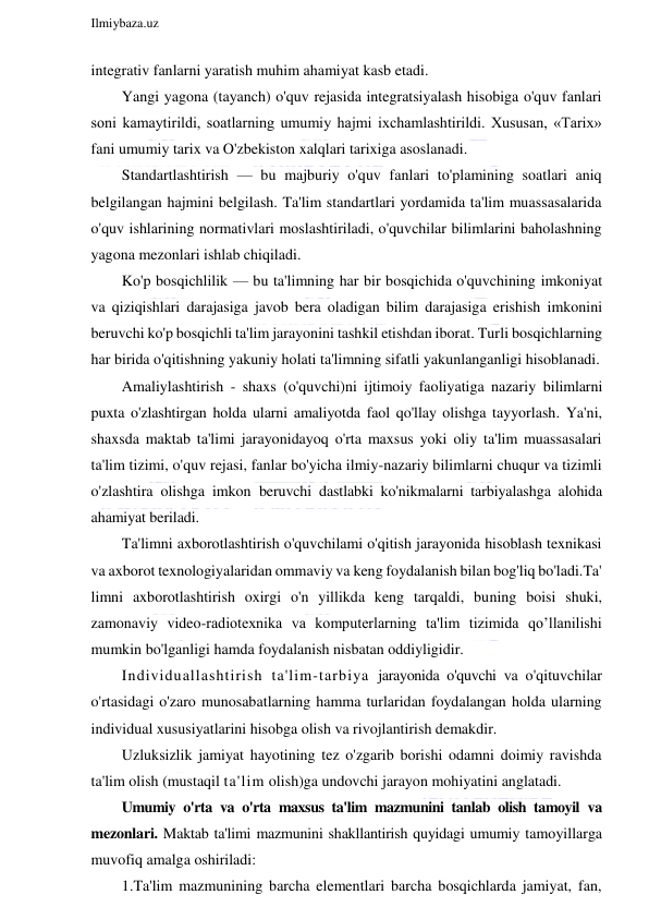  
Ilmiybaza.uz 
 
integrativ fanlarni yaratish muhim ahamiyat kasb etadi. 
Yangi yagona (tayanch) o'quv rejasida integratsiyalash hisobiga o'quv fanlari 
soni kamaytirildi, soatlarning umumiy hajmi ixchamlashtirildi. Xususan, «Tarix» 
fani umumiy tarix va O'zbekiston xalqlari tarixiga asoslanadi. 
Standartlashtirish — bu majburiy o'quv fanlari to'plamining soatlari aniq 
belgilangan hajmini belgilash. Ta'lim standartlari yordamida ta'lim muassasalarida 
o'quv ishlarining normativlari moslashtiriladi, o'quvchilar bilimlarini baholashning 
yagona mezonlari ishlab chiqiladi. 
Ko'p bosqichlilik — bu ta'limning har bir bosqichida o'quvchining imkoniyat 
va qiziqishlari darajasiga javob bera oladigan bilim darajasiga erishish imkonini 
beruvchi ko'p bosqichli ta'lim jarayonini tashkil etishdan iborat. Turli bosqichlarning 
har birida o'qitishning yakuniy holati ta'limning sifatli yakunlanganligi hisoblanadi. 
Amaliylashtirish - shaxs (o'quvchi)ni ijtimoiy faoliyatiga nazariy bilimlarni 
puxta o'zlashtirgan holda ularni amaliyotda faol qo'llay olishga tayyorlash. Ya'ni, 
shaxsda maktab ta'limi jarayonidayoq o'rta maxsus yoki oliy ta'lim muassasalari 
ta'lim tizimi, o'quv rejasi, fanlar bo'yicha ilmiy-nazariy bilimlarni chuqur va tizimli 
o'zlashtira olishga imkon beruvchi dastlabki ko'nikmalarni tarbiyalashga alohida 
ahamiyat beriladi. 
Ta'limni axborotlashtirish o'quvchilami o'qitish jarayonida hisoblash texnikasi 
va axborot texnologiyalaridan ommaviy va keng foydalanish bilan bog'liq bo'ladi.Ta' 
limni axborotlashtirish oxirgi o'n yillikda keng tarqaldi, buning boisi shuki, 
zamonaviy video-radiotexnika va komputerlarning ta'lim tizimida qo’llanilishi 
mumkin bo'lganligi hamda foydalanish nisbatan oddiyligidir. 
Individuallashtirish ta'lim-tarbiya jarayonida o'quvchi va o'qituvchilar 
o'rtasidagi o'zaro munosabatlarning hamma turlaridan foydalangan holda ularning 
individual xususiyatlarini hisobga olish va rivojlantirish demakdir. 
Uzluksizlik jamiyat hayotining tez o'zgarib borishi odamni doimiy ravishda 
ta'lim olish (mustaqil ta'lim olish)ga undovchi jarayon mohiyatini anglatadi. 
Umumiy o'rta va o'rta maxsus ta'lim mazmunini tanlab olish tamoyil va 
mezonlari. Maktab ta'limi mazmunini shakllantirish quyidagi umumiy tamoyillarga 
muvofiq amalga oshiriladi: 
1.Ta'lim mazmunining barcha elementlari barcha bosqichlarda jamiyat, fan, 
