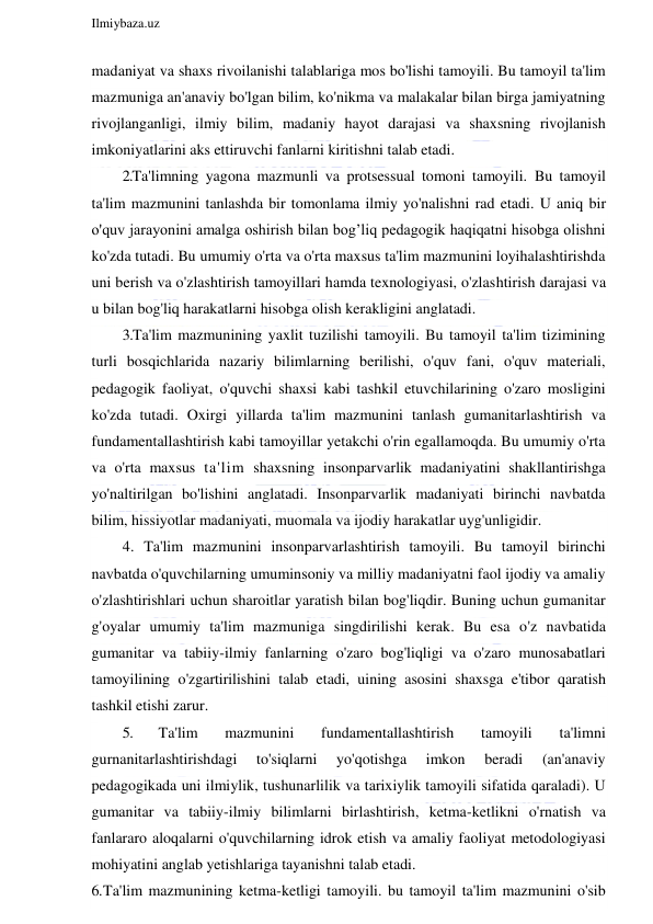  
Ilmiybaza.uz 
 
madaniyat va shaxs rivoilanishi talablariga mos bo'lishi tamoyili. Bu tamoyil ta'lim 
mazmuniga an'anaviy bo'lgan bilim, ko'nikma va malakalar bilan birga jamiyatning 
rivojlanganligi, ilmiy bilim, madaniy hayot darajasi va shaxsning rivojlanish 
imkoniyatlarini aks ettiruvchi fanlarni kiritishni talab etadi. 
2.Ta'limning yagona mazmunli va protsessual tomoni tamoyili. Bu tamoyil 
ta'lim mazmunini tanlashda bir tomonlama ilmiy yo'nalishni rad etadi. U aniq bir 
o'quv jarayonini amalga oshirish bilan bog’liq pedagogik haqiqatni hisobga olishni 
ko'zda tutadi. Bu umumiy o'rta va o'rta maxsus ta'lim mazmunini loyihalashtirishda 
uni berish va o'zlashtirish tamoyillari hamda texnologiyasi, o'zlashtirish darajasi va 
u bilan bog'liq harakatlarni hisobga olish kerakligini anglatadi. 
3.Ta'lim mazmunining yaxlit tuzilishi tamoyili. Bu tamoyil ta'lim tizimining 
turli bosqichlarida nazariy bilimlarning berilishi, o'quv fani, o'quv materiali, 
pedagogik faoliyat, o'quvchi shaxsi kabi tashkil etuvchilarining o'zaro mosligini 
ko'zda tutadi. Oxirgi yillarda ta'lim mazmunini tanlash gumanitarlashtirish va 
fundamentallashtirish kabi tamoyillar yetakchi o'rin egallamoqda. Bu umumiy o'rta 
va o'rta maxsus ta'lim shaxsning insonparvarlik madaniyatini shakllantirishga 
yo'naltirilgan bo'lishini anglatadi. Insonparvarlik madaniyati birinchi navbatda 
bilim, hissiyotlar madaniyati, muomala va ijodiy harakatlar uyg'unligidir. 
4. Ta'lim mazmunini insonparvarlashtirish tamoyili. Bu tamoyil birinchi 
navbatda o'quvchilarning umuminsoniy va milliy madaniyatni faol ijodiy va amaliy 
o'zlashtirishlari uchun sharoitlar yaratish bilan bog'liqdir. Buning uchun gumanitar 
g'oyalar umumiy ta'lim mazmuniga singdirilishi kerak. Bu esa o'z navbatida 
gumanitar va tabiiy-ilmiy fanlarning o'zaro bog'liqligi va o'zaro munosabatlari 
tamoyilining o'zgartirilishini talab etadi, uining asosini shaxsga e'tibor qaratish 
tashkil etishi zarur. 
5. 
Ta'lim 
mazmunini 
fundamentallashtirish 
tamoyili 
ta'limni 
gurnanitarlashtirishdagi 
to'siqlarni 
yo'qotishga 
imkon 
beradi 
(an'anaviy 
pedagogikada uni ilmiylik, tushunarlilik va tarixiylik tamoyili sifatida qaraladi). U 
gumanitar va tabiiy-ilmiy bilimlarni birlashtirish, ketma-ketlikni o'rnatish va 
fanlararo aloqalarni o'quvchilarning idrok etish va amaliy faoliyat metodologiyasi 
mohiyatini anglab yetishlariga tayanishni talab etadi. 
6. Ta'lim mazmunining ketma-ketligi tamoyili. bu tamoyil ta'lim mazmunini o'sib 
