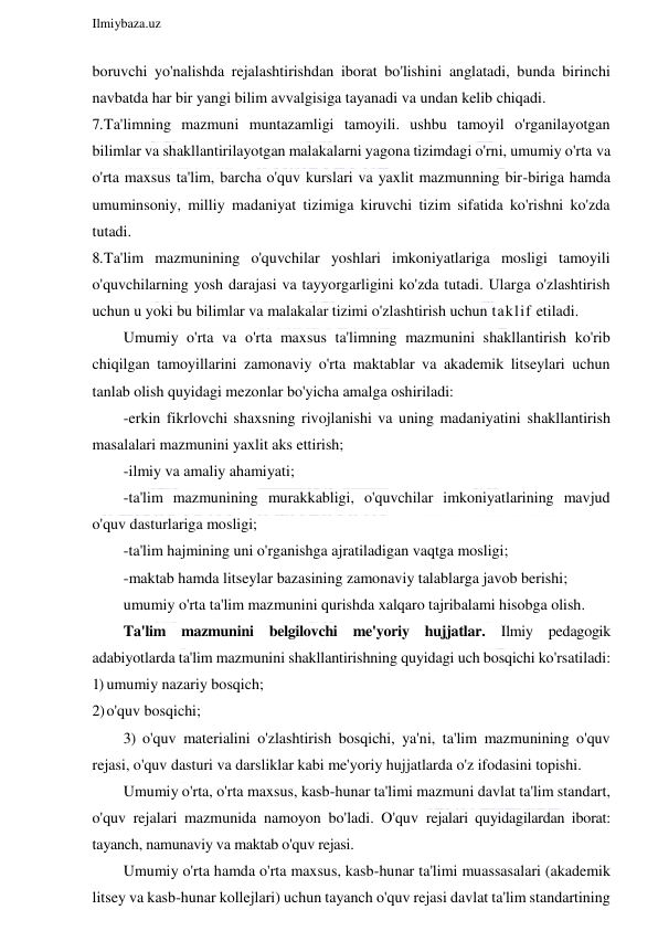  
Ilmiybaza.uz 
 
boruvchi yo'nalishda rejalashtirishdan iborat bo'lishini anglatadi, bunda birinchi 
navbatda har bir yangi bilim avvalgisiga tayanadi va undan kelib chiqadi. 
7. Ta'limning mazmuni muntazamligi tamoyili. ushbu tamoyil o'rganilayotgan 
bilimlar va shakllantirilayotgan malakalarni yagona tizimdagi o'rni, umumiy o'rta va 
o'rta maxsus ta'lim, barcha o'quv kurslari va yaxlit mazmunning bir-biriga hamda 
umuminsoniy, milliy madaniyat tizimiga kiruvchi tizim sifatida ko'rishni ko'zda 
tutadi. 
8. Ta'lim mazmunining o'quvchilar yoshlari imkoniyatlariga mosligi tamoyili 
o'quvchilarning yosh darajasi va tayyorgarligini ko'zda tutadi. Ularga o'zlashtirish 
uchun u yoki bu bilimlar va malakalar tizimi o'zlashtirish uchun taklif etiladi. 
Umumiy o'rta va o'rta maxsus ta'limning mazmunini shakllantirish ko'rib 
chiqilgan tamoyillarini zamonaviy o'rta maktablar va akademik litseylari uchun 
tanlab olish quyidagi mezonlar bo'yicha amalga oshiriladi: 
-erkin fikrlovchi shaxsning rivojlanishi va uning madaniyatini shakllantirish 
masalalari mazmunini yaxlit aks ettirish; 
-ilmiy va amaliy ahamiyati; 
-ta'lim mazmunining murakkabligi, o'quvchilar imkoniyatlarining mavjud 
o'quv dasturlariga mosligi; 
-ta'lim hajmining uni o'rganishga ajratiladigan vaqtga mosligi; 
-maktab hamda litseylar bazasining zamonaviy talablarga javob berishi; 
umumiy o'rta ta'lim mazmunini qurishda xalqaro tajribalami hisobga olish. 
Ta'lim mazmunini belgilovchi me'yoriy hujjatlar. Ilmiy pedagogik 
adabiyotlarda ta'lim mazmunini shakllantirishning quyidagi uch bosqichi ko'rsatiladi: 
1) umumiy nazariy bosqich; 
2) o'quv bosqichi; 
3) o'quv materialini o'zlashtirish bosqichi, ya'ni, ta'lim mazmunining o'quv 
rejasi, o'quv dasturi va darsliklar kabi me'yoriy hujjatlarda o'z ifodasini topishi. 
Umumiy o'rta, o'rta maxsus, kasb-hunar ta'limi mazmuni davlat ta'lim standart, 
o'quv rejalari mazmunida namoyon bo'ladi. O'quv rejalari quyidagilardan iborat: 
tayanch, namunaviy va maktab o'quv rejasi. 
Umumiy o'rta hamda o'rta maxsus, kasb-hunar ta'limi muassasalari (akademik 
litsey va kasb-hunar kollejlari) uchun tayanch o'quv rejasi davlat ta'lim standartining 
