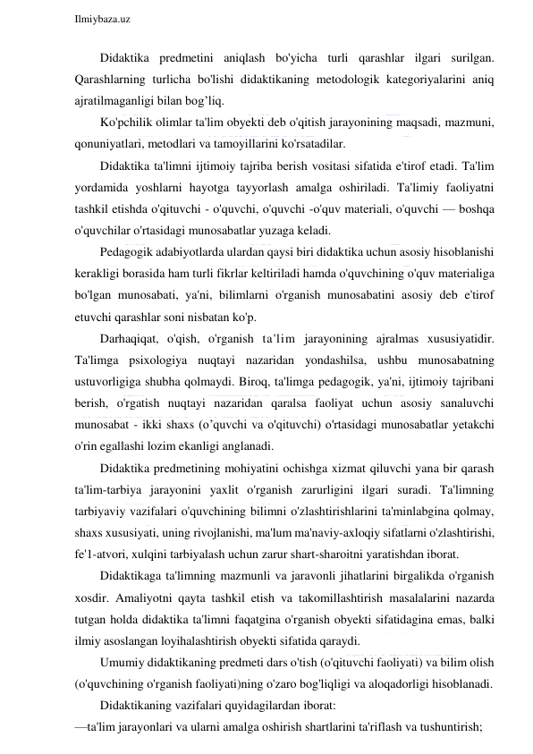  
Ilmiybaza.uz 
 
Didaktika predmetini aniqlash bo'yicha turli qarashlar ilgari surilgan. 
Qarashlarning turlicha bo'lishi didaktikaning metodologik kategoriyalarini aniq 
ajratilmaganligi bilan bog’liq. 
Ko'pchilik olimlar ta'lim obyekti deb o'qitish jarayonining maqsadi, mazmuni, 
qonuniyatlari, metodlari va tamoyillarini ko'rsatadilar. 
Didaktika ta'limni ijtimoiy tajriba berish vositasi sifatida e'tirof etadi. Ta'lim 
yordamida yoshlarni hayotga tayyorlash amalga oshiriladi. Ta'limiy faoliyatni 
tashkil etishda o'qituvchi - o'quvchi, o'quvchi -o'quv materiali, o'quvchi — boshqa 
o'quvchilar o'rtasidagi munosabatlar yuzaga keladi. 
Pedagogik adabiyotlarda ulardan qaysi biri didaktika uchun asosiy hisoblanishi 
kerakligi borasida ham turli fikrlar keltiriladi hamda o'quvchining o'quv materialiga 
bo'lgan munosabati, ya'ni, bilimlarni o'rganish munosabatini asosiy deb e'tirof 
etuvchi qarashlar soni nisbatan ko'p. 
Darhaqiqat, o'qish, o'rganish ta'lim jarayonining ajralmas xususiyatidir. 
Ta'limga psixologiya nuqtayi nazaridan yondashilsa, ushbu munosabatning 
ustuvorligiga shubha qolmaydi. Biroq, ta'limga pedagogik, ya'ni, ijtimoiy tajribani 
berish, o'rgatish nuqtayi nazaridan qaralsa faoliyat uchun asosiy sanaluvchi 
munosabat - ikki shaxs (o’quvchi va o'qituvchi) o'rtasidagi munosabatlar yetakchi 
o'rin egallashi lozim ekanligi anglanadi. 
Didaktika predmetining mohiyatini ochishga xizmat qiluvchi yana bir qarash 
ta'lim-tarbiya jarayonini yaxlit o'rganish zarurligini ilgari suradi. Ta'limning 
tarbiyaviy vazifalari o'quvchining bilimni o'zlashtirishlarini ta'minlabgina qolmay, 
shaxs xususiyati, uning rivojlanishi, ma'lum ma'naviy-axloqiy sifatlarni o'zlashtirishi, 
fe'1-atvori, xulqini tarbiyalash uchun zarur shart-sharoitni yaratishdan iborat. 
Didaktikaga ta'limning mazmunli va jaravonli jihatlarini birgalikda o'rganish 
xosdir. Amaliyotni qayta tashkil etish va takomillashtirish masalalarini nazarda 
tutgan holda didaktika ta'limni faqatgina o'rganish obyekti sifatidagina emas, balki 
ilmiy asoslangan loyihalashtirish obyekti sifatida qaraydi. 
Umumiy didaktikaning predmeti dars o'tish (o'qituvchi faoliyati) va bilim olish 
(o'quvchining o'rganish faoliyati)ning o'zaro bog'liqligi va aloqadorligi hisoblanadi. 
Didaktikaning vazifalari quyidagilardan iborat: 
—ta'lim jarayonlari va ularni amalga oshirish shartlarini ta'riflash va tushuntirish; 
