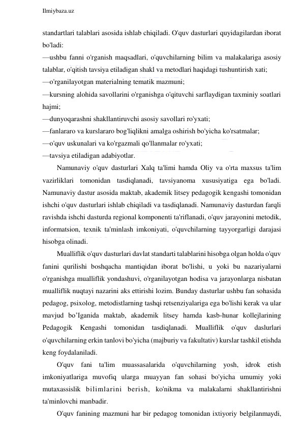  
Ilmiybaza.uz 
 
standartlari talablari asosida ishlab chiqiladi. O'quv dasturlari quyidagilardan iborat 
bo'ladi: 
—ushbu fanni o'rganish maqsadlari, o'quvchilarning bilim va malakalariga asosiy 
talablar, o'qitish tavsiya etiladigan shakl va metodlari haqidagi tushuntirish xati; 
—o'rganilayotgan materialning tematik mazmuni; 
—kursning alohida savollarini o'rganishga o'qituvchi sarflaydigan taxminiy soatlari 
hajmi; 
—dunyoqarashni shakllantiruvchi asosiy savollari ro'yxati; 
—fanlararo va kurslararo bog'liqlikni amalga oshirish bo'yicha ko'rsatmalar; 
—o'quv uskunalari va ko'rgazmali qo'llanmalar ro'yxati; 
—tavsiya etiladigan adabiyotlar. 
Namunaviy o'quv dasturlari Xalq ta'limi hamda Oliy va o'rta maxsus ta'lim 
vazirliklari tomonidan tasdiqlanadi, tavsiyanoma xususiyatiga ega bo'ladi. 
Namunaviy dastur asosida maktab, akademik litsey pedagogik kengashi tomonidan 
ishchi o'quv dasturlari ishlab chiqiladi va tasdiqlanadi. Namunaviy dasturdan farqli 
ravishda ishchi dasturda regional komponenti ta'riflanadi, o'quv jarayonini metodik, 
informatsion, texnik ta'minlash imkoniyati, o'quvchilarning tayyorgarligi darajasi 
hisobga olinadi. 
Mualliflik o'quv dasturlari davlat standarti talablarini hisobga olgan holda o'quv 
fanini qurilishi boshqacha mantiqidan iborat bo'lishi, u yoki bu nazariyalarni 
o'rganishga mualliflik yondashuvi, o'rganilayotgan hodisa va jarayonlarga nisbatan 
mualliflik nuqtayi nazarini aks ettirishi lozim. Bunday dasturlar ushbu fan sohasida 
pedagog, psixolog, metodistlarning tashqi retsenziyalariga ega bo'lishi kerak va ular 
mavjud bo’Iganida maktab, akademik litsey hamda kasb-hunar kollejlarining 
Pedagogik 
Kengashi tomonidan tasdiqlanadi. 
Mualliflik 
o'quv daslurlari 
o'quvchilarning erkin tanlovi bo'yicha (majburiy va fakultativ) kurslar tashkil etishda 
keng foydalaniladi. 
O'quv fani ta'lim muassasalarida o'quvchilarning yosh, idrok etish 
imkoniyatlariga muvofiq ularga muayyan fan sohasi bo'yicha umumiy yoki 
mutaxassislik bilimlarini berish, ko'nikma va malakalarni shakllantirishni 
ta'minlovchi manbadir. 
O'quv fanining mazmuni har bir pedagog tomonidan ixtiyoriy belgilanmaydi, 
