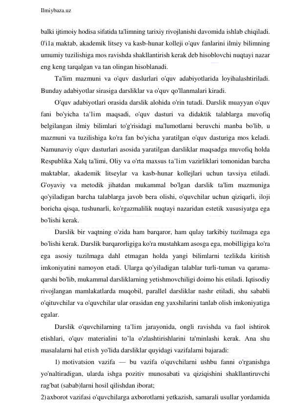  
Ilmiybaza.uz 
 
balki ijtimoiy hodisa sifatida ta'limning tarixiy rivojlanishi davomida ishlab chiqiladi. 
0'i1a maktab, akademik litsey va kasb-hunar kolleji o'quv fanlarini ilmiy bilimning 
umumiy tuzilishiga mos ravishda shakllantirish kerak deb hisoblovchi nuqtayi nazar 
eng keng tarqalgan va tan olingan hisoblanadi. 
Ta'lim mazmuni va o'quv daslurlari o'quv adabiyotlarida loyihalashtiriladi. 
Bunday adabiyotlar sirasiga darsliklar va o'quv qo'llanmalari kiradi. 
O'quv adabiyotlari orasida darslik alohida o'rin tutadi. Darslik muayyan o'quv 
fani bo'yicha ta'lim maqsadi, o'quv dasturi va didaktik talablarga muvofiq 
belgilangan ilmiy bilimlari to'g'risidagi ma'lumotlarni beruvchi manba bo'lib, u 
mazmuni va tuzilishiga ko'ra fan bo'yicha yaratilgan o'quv dasturiga mos keladi. 
Namunaviy o'quv dasturlari asosida yaratilgan darsliklar maqsadga muvofiq holda 
Respublika Xalq ta'limi, Oliy va o'rta maxsus ta'lim vazirliklari tomonidan barcha 
maktablar, akademik litseylar va kasb-hunar kollejlari uchun tavsiya etiladi. 
G'oyaviy va metodik jihatdan mukammal bo'lgan darslik ta'lim mazmuniga 
qo'yiladigan barcha talablarga javob bera olishi, o'quvchilar uchun qiziqarli, iloji 
boricha qisqa, tushunarli, ko'rgazmalilik nuqtayi nazaridan estetik xususiyatga ega 
bo'lishi kerak. 
Darslik bir vaqtning o'zida ham barqaror, ham qulay tarkibiy tuzilmaga ega 
bo'lishi kerak. Darslik barqarorligiga ko'ra mustahkam asosga ega, mobilligiga ko'ra 
ega asosiy tuzilmaga dahl etmagan holda yangi bilimlarni tezlikda kiritish 
imkoniyatini namoyon etadi. Ularga qo'yiladigan talablar turli-tuman va qarama-
qarshi bo'lib, mukammal darsliklarning yetishmovchiligi doimo his etiladi. Iqtisodiy 
rivojlangan mamlakatlarda muqobil, parallel darsliklar nashr etiladi, shu sababli 
o'qituvchilar va o'quvchilar ular orasidan eng yaxshilarini tanlab olish imkoniyatiga 
egalar. 
Darslik o'quvchilarning ta'lim jarayonida, ongli ravishda va faol ishtirok 
etishlari, o'quv materialini to’la o'zlashtirishlarini ta'minlashi kerak. Ana shu 
masalalarni hal etish yo'lida darsliklar quyidagi vazifalarni bajaradi: 
1) motivatsion vazifa — bu vazifa o'quvchilarni ushbu fanni o'rganishga 
yo'naltiradigan, ularda ishga pozitiv munosabati va qiziqishini shakllantiruvchi 
rag'bat (sabab)larni hosil qilishdan iborat; 
2) axborot vazifasi o'quvchilarga axborotlarni yetkazish, samarali usullar yordamida 
