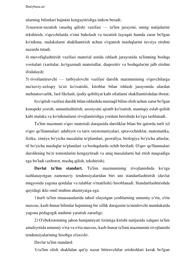  
Ilmiybaza.uz 
 
ularning bilimlari hajmini kengaytirishga imkon beradi; 
3) nazorat-tuzatish (mashq qilish) vazifasi — ta'lim jarayoni, uning natijalarini 
tekshirish, o'quvchilarda o'zini baholash va tuzatish layoqati hamda zarur bo'lgan 
ko'nikma, malakalarni shakllantirish uchun o'rganish mashqlarini tavsiya etishni 
nazarda tutadi. 
4) muvofiqlashtirish vazifasi material ustida ishlash jarayonida ta'limning boshqa 
vositalari (xaritalar, ko'rgazmali materiallar, diapozitiv va boshqalar)ni jalb etishni 
ifodalaydi; 
5) rivoilantiruvchi — tarbiyalovchi vazifasi darslik mazmunining o'quvchilarga 
ma'naviy-axloqiy ta'sir ko'rsatishi, kitoblar bilan ishlash jarayonida ulardan 
mehnatsevarlik, faol fikrlash, ijodiy qobiliyat kabi sifatlarni shakllantirishdan iborat; 
6) o'qitish vazifasi darslik bilan ishlashda mustaqil bilim olish uchun zarur bo'lgan 
konspekt yozish, umumlashtirish, asosiysini ajratib ko'rsatish, mantiqiy eslab qolish 
kabi malaka va ko'nikmalarni rivojlantirishga yordam berishida ko'zga tashlanadi. 
Ta'lim mazmuni o'quv materiali darajasida darsliklar bilan bir qatorda turli xil 
o'quv qo'llanmalari: adabiyot va tarix xrestomatiyalari, spravochniklar, matematika, 
fizika, ximiya bo'yicha masalalar to'plamlari, georafiya, biologiya bo'yicha atlaslar, 
til bo'yicha mashqlar to'plamlari va boshqalarda ochib beriladi. O'quv qo'llanmalari 
darslikning ba'zi tomonlarini kengaytiradi va aniq masalalarni hal etish maqsadiga 
ega bo'ladi (axborot, mashq qilish, tekshirish). 
Davlat ta'lim standart. Ta'lim mazmunining rivojlanishida ko'zga 
tashlanayotgan zamonaviy tendensiyalaridan biri uni standartlashtirish (davlat 
miqyosida yagona qoidalar va talablar o'rnatilishi) hisoblanadi. Standartlashtirishda 
quyidagi ikki omil muhim ahamiyatga ega: 
1)turli ta'lim muassasalarida tahsil olayotgan yoshlarning umumiy o’rta, o'rta 
maxsus, kasb-hunar bilimlar hajmining bir xillik darajasini ta'minlovchi mamlakatda 
yagona pedagogik muhitni yaratish zarurligi; 
2) O'zbekistonning jahon hamjamiyati tizimiga kirishi natijasida xalqaro ta'lim 
amaliyotida umumiy o'rta va o'rta maxsus, kasb-hunar ta'limi mazmunini rivojlanishi 
tendensiyalarining hisobga olinishi. 
Davlat ta'lim standard: 
1) ta'lim olish shaklidan qat'iy nazar bitiruvchilar erishishlari kerak bo'lgan 
