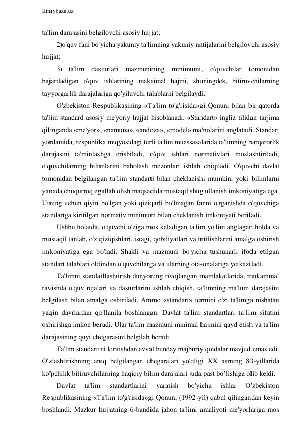  
Ilmiybaza.uz 
 
ta'lim darajasini belgilovchi asosiy hujjat; 
2)o'quv fani bo'yicha yakuniy ta'limning yakuniy natijalarini belgilovchi asosiy 
hujjat; 
3) ta'lim dasturlari mazmunining minimumi, o'quvchilar tomonidan 
bajariladigan o'quv ishlarining maksimal hajmi, shuningdek, bitiruvchilarning 
tayyorgarlik darajalariga qo'yiluvchi talablarni belgilaydi. 
O'zbekiston Respublikasining «Ta'lim to'g'risida»gi Qonuni bilan bir qatorda 
ta'lim standard asosiy me'yoriy hujjat hisoblanadi. «Standart» ingliz tilidan tarjima 
qilinganda «me'yor», «namuna», «andoza», «model» ma'nolarini anglatadi. Standart 
yordamida, respublika miqyosidagi turli ta'lim muassasalarida ta'limning barqarorlik 
darajasini ta'minlashga erishiladi, o'quv ishlari normativlari moslashtiriladi, 
o'quvchilarning bilimlarini baholash mezonlari ishlab chiqiladi. O'quvchi davlat 
tomonidan belgilangan ta'lim standarti bilan cheklanishi mumkin, yoki bilimlarni 
yanada chuqurroq egallab olish maqsadida mustaqil shug'ullanish imkoniyatiga ega. 
Uining uchun qiyin bo'lgan yoki qiziqarli bo'lmagan fanni o'rganishda o'quvchiga 
standartga kiritilgan normativ minimum bilan cheklanish imkoniyati beriladi. 
Ushbu holatda, o'quvchi o'ziga mos keladigan ta'lim yo'lini anglagan holda va 
mustaqil tanlab, o'z qiziqishlari, istagi, qobiliyatlari va intilishlarini amalga oshirish 
imkoniyatiga ega bo'ladi. Shakli va mazmuni bo'yicha tushunarli ifoda etilgan 
standart talablari oldindan o'quvchilarga va ularning ota-onalariga yetkaziladi. 
Ta'limni standaillashtirish dunyoning rivojlangan mamlakatlarida, mukammal 
ravishda o'quv rejalari va dasturlarini ishlab chiqish, ta'limning ma'lum darajasini 
belgilash bilan amalga oshiriladi. Ammo «standart» termini o'zi ta'limga nisbatan 
yaqin davrlardan qo'llanila boshlangan. Davlat ta'lim standartlari ta'lim sifatini 
oshirishga imkon beradi. Ular ta'lim mazmuni minimal hajmini qayd etish va ta'lim 
darajasining quyi chegarasini belgilab beradi. 
Ta'lim standartini kiritishdan avval bunday majburiy qoidalar mavjud emas edi. 
O'zlashtirishning aniq belgilangan chegaralari yo'qligi XX asrning 80-yillarida 
ko'pchilik bitiruvchilarning haqiqiy bilim darajalari juda past bo’lishiga olib keldi. 
Davlat 
ta'lim 
standartlarini 
yaratish 
bo'yicha 
ishlar 
O'zbekiston 
Respublikasining «Ta'lim to'g'risida»gi Qonuni (1992-yil) qabul qilingandan keyin 
boshlandi. Mazkur hujjatning 6-bandida jahon ta'limi amaliyoti me'yorlariga mos 
