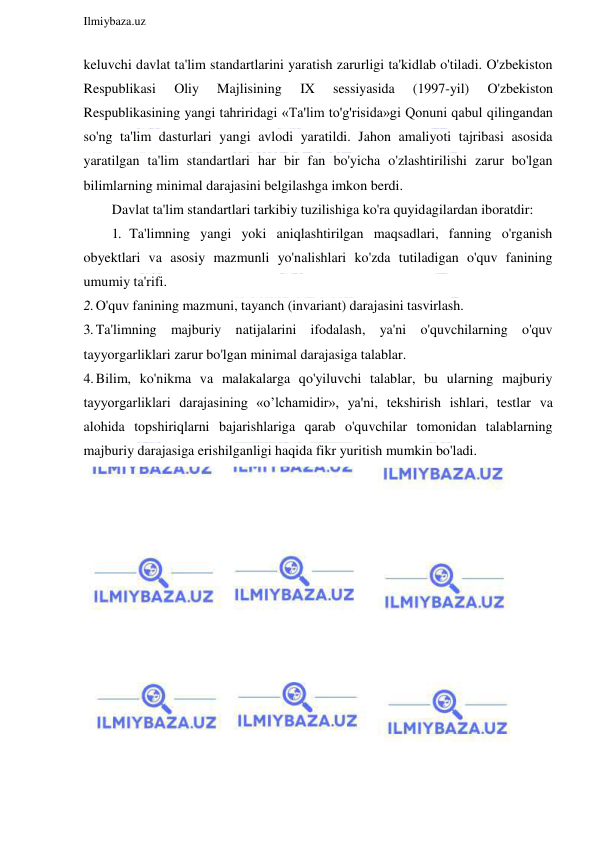  
Ilmiybaza.uz 
 
keluvchi davlat ta'lim standartlarini yaratish zarurligi ta'kidlab o'tiladi. O'zbekiston 
Respublikasi 
Oliy 
Majlisining 
IX 
sessiyasida 
(1997-yil) 
O'zbekiston 
Respublikasining yangi tahriridagi «Ta'lim to'g'risida»gi Qonuni qabul qilingandan 
so'ng ta'lim dasturlari yangi avlodi yaratildi. Jahon amaliyoti tajribasi asosida 
yaratilgan ta'lim standartlari har bir fan bo'yicha o'zlashtirilishi zarur bo'lgan 
bilimlarning minimal darajasini belgilashga imkon berdi. 
Davlat ta'lim standartlari tarkibiy tuzilishiga ko'ra quyidagilardan iboratdir: 
1. Ta'limning yangi yoki aniqlashtirilgan maqsadlari, fanning o'rganish 
obyektlari va asosiy mazmunli yo'nalishlari ko'zda tutiladigan o'quv fanining 
umumiy ta'rifi. 
2. O'quv fanining mazmuni, tayanch (invariant) darajasini tasvirlash. 
3. Ta'limning majburiy natijalarini ifodalash, ya'ni o'quvchilarning o'quv 
tayyorgarliklari zarur bo'lgan minimal darajasiga talablar. 
4. Bilim, ko'nikma va malakalarga qo'yiluvchi talablar, bu ularning majburiy 
tayyorgarliklari darajasining «o’lchamidir», ya'ni, tekshirish ishlari, testlar va 
alohida topshiriqlarni bajarishlariga qarab o'quvchilar tomonidan talablarning 
majburiy darajasiga erishilganligi haqida fikr yuritish mumkin bo'ladi. 
 
