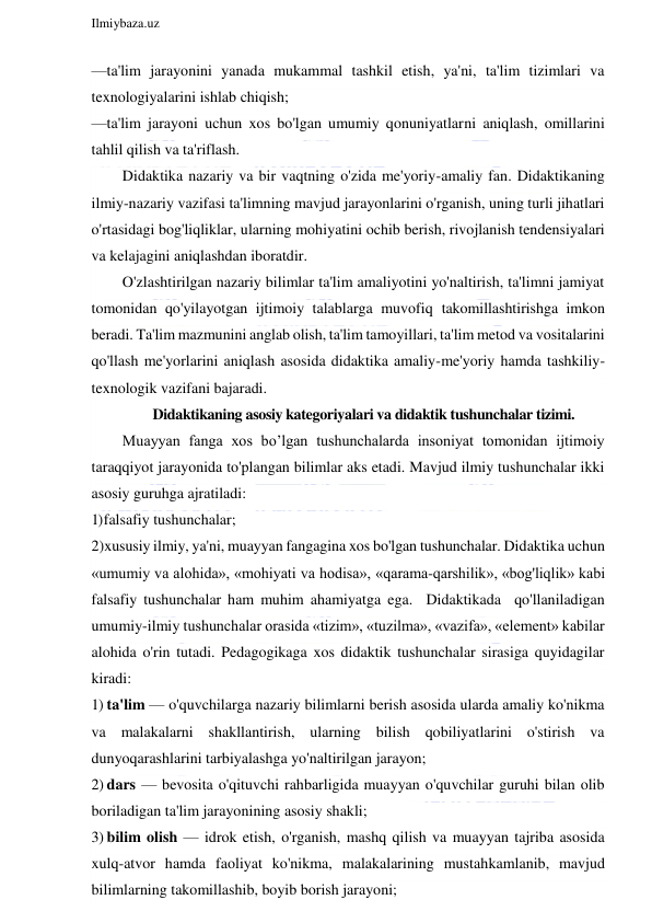  
Ilmiybaza.uz 
 
—ta'lim jarayonini yanada mukammal tashkil etish, ya'ni, ta'lim tizimlari va 
texnologiyalarini ishlab chiqish; 
—ta'lim jarayoni uchun xos bo'lgan umumiy qonuniyatlarni aniqlash, omillarini 
tahlil qilish va ta'riflash. 
Didaktika nazariy va bir vaqtning o'zida me'yoriy-amaliy fan. Didaktikaning 
ilmiy-nazariy vazifasi ta'limning mavjud jarayonlarini o'rganish, uning turli jihatlari 
o'rtasidagi bog'liqliklar, ularning mohiyatini ochib berish, rivojlanish tendensiyalari 
va kelajagini aniqlashdan iboratdir. 
O'zlashtirilgan nazariy bilimlar ta'lim amaliyotini yo'naltirish, ta'limni jamiyat 
tomonidan qo'yilayotgan ijtimoiy talablarga muvofiq takomillashtirishga imkon 
beradi. Ta'lim mazmunini anglab olish, ta'lim tamoyillari, ta'lim metod va vositalarini 
qo'llash me'yorlarini aniqlash asosida didaktika amaliy-me'yoriy hamda tashkiliy-
texnologik vazifani bajaradi. 
Didaktikaning asosiy kategoriyalari va didaktik tushunchalar tizimi. 
Muayyan fanga xos bo’lgan tushunchalarda insoniyat tomonidan ijtimoiy 
taraqqiyot jarayonida to'plangan bilimlar aks etadi. Mavjud ilmiy tushunchalar ikki 
asosiy guruhga ajratiladi: 
1) falsafiy tushunchalar; 
2)xususiy ilmiy, ya'ni, muayyan fangagina xos bo'lgan tushunchalar. Didaktika uchun 
«umumiy va alohida», «mohiyati va hodisa», «qarama-qarshilik», «bog'liqlik» kabi 
falsafiy tushunchalar ham muhim ahamiyatga ega.  Didaktikada  qo'llaniladigan  
umumiy-ilmiy tushunchalar orasida «tizim», «tuzilma», «vazifa», «element» kabilar 
alohida o'rin tutadi. Pedagogikaga xos didaktik tushunchalar sirasiga quyidagilar 
kiradi: 
1) ta'lim — o'quvchilarga nazariy bilimlarni berish asosida ularda amaliy ko'nikma 
va malakalarni shakllantirish, ularning bilish qobiliyatlarini o'stirish va 
dunyoqarashlarini tarbiyalashga yo'naltirilgan jarayon; 
2) dars — bevosita o'qituvchi rahbarligida muayyan o'quvchilar guruhi bilan olib 
boriladigan ta'lim jarayonining asosiy shakli; 
3) bilim olish — idrok etish, o'rganish, mashq qilish va muayyan tajriba asosida 
xulq-atvor hamda faoliyat ko'nikma, malakalarining mustahkamlanib, mavjud 
bilimlarning takomillashib, boyib borish jarayoni; 
