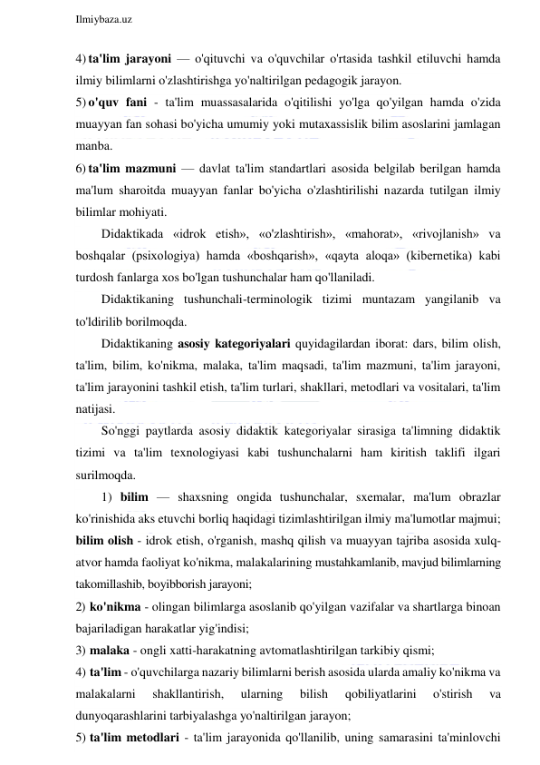  
Ilmiybaza.uz 
 
4) ta'lim jarayoni — o'qituvchi va o'quvchilar o'rtasida tashkil etiluvchi hamda 
ilmiy bilimlarni o'zlashtirishga yo'naltirilgan pedagogik jarayon. 
5) o'quv fani - ta'lim muassasalarida o'qitilishi yo'lga qo'yilgan hamda o'zida 
muayyan fan sohasi bo'yicha umumiy yoki mutaxassislik bilim asoslarini jamlagan 
manba. 
6) ta'lim mazmuni — davlat ta'lim standartlari asosida belgilab berilgan hamda 
ma'lum sharoitda muayyan fanlar bo'yicha o'zlashtirilishi nazarda tutilgan ilmiy 
bilimlar mohiyati. 
Didaktikada «idrok etish», «o'zlashtirish», «mahorat», «rivojlanish» va 
boshqalar (psixologiya) hamda «boshqarish», «qayta aloqa» (kibernetika) kabi 
turdosh fanlarga xos bo'lgan tushunchalar ham qo'llaniladi. 
Didaktikaning tushunchali-terminologik tizimi muntazam yangilanib va 
to'ldirilib borilmoqda. 
Didaktikaning asosiy kategoriyalari quyidagilardan iborat: dars, bilim olish, 
ta'lim, bilim, ko'nikma, malaka, ta'lim maqsadi, ta'lim mazmuni, ta'lim jarayoni, 
ta'lim jarayonini tashkil etish, ta'lim turlari, shakllari, metodlari va vositalari, ta'lim 
natijasi. 
So'nggi paytlarda asosiy didaktik kategoriyalar sirasiga ta'limning didaktik 
tizimi va ta'lim texnologiyasi kabi tushunchalarni ham kiritish taklifi ilgari 
surilmoqda. 
1) bilim — shaxsning ongida tushunchalar, sxemalar, ma'lum obrazlar 
ko'rinishida aks etuvchi borliq haqidagi tizimlashtirilgan ilmiy ma'lumotlar majmui; 
bilim olish - idrok etish, o'rganish, mashq qilish va muayyan tajriba asosida xulq-
atvor hamda faoliyat ko'nikma, malakalarining mustahkamlanib, mavjud bilimlarning 
takomillashib, boyibborish jarayoni; 
2)  ko'nikma - olingan bilimlarga asoslanib qo'yilgan vazifalar va shartlarga binoan 
bajariladigan harakatlar yig'indisi; 
3)  malaka - ongli xatti-harakatning avtomatlashtirilgan tarkibiy qismi; 
4)  ta'lim - o'quvchilarga nazariy bilimlarni berish asosida ularda amaliy ko'nikma va 
malakalarni 
shakllantirish, 
ularning 
bilish 
qobiliyatlarini 
o'stirish 
va 
dunyoqarashlarini tarbiyalashga yo'naltirilgan jarayon; 
5)  ta'lim metodlari - ta'lim jarayonida qo'llanilib, uning samarasini ta'minlovchi 
