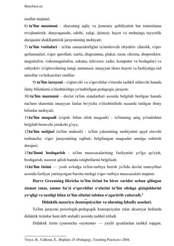  
Ilmiybaza.uz 
 
usullar majmui; 
6)  ta'lim mazmuni - shaxsning aqliy va jismoniy qobiliyatini har tomonlama 
rivojlantirish, dunyoqarashi, odobi, xulqi, ijtimoiy hayot va mehnatga tayyorlik 
darajasini shakllantirish jarayonining mohiyati; 
7)  ta'lim vositalari - ta'lim samaradorligini ta'minlovchi obyektiv (darslik, o'quv 
qoilanmalari, o'quv qurollari, xarita, diagramma, plakat, rasm, chizma, dioproektor, 
magnitafon, videomagnitafon, uskuna, televizor, radio, komputer va boshqalar) va 
subyektiv (o'qituvchining nutqi, namunasi, muayyan shaxs hayoti va faoliyatiga oid 
misollar va hokazolar) omillar; 
9) ta'lim iarayoni - o'qituvchi va o'quvchilar o'rtasida tashkil etiluvchi hamda 
ilmiy bilimlarni o'zlashtirishga yo'naltirilgan pedagogic jarayon; 
10)  ta'lim mazmuni - davlat ta'lim standartlari asosida belgilab berilgan hamda 
ma'lum sharoitda muayyan fanlar bo'yicha o'zlashtirilishi nazarda tutilgan ilmiy 
bilimlar mohiyati; 
11) ta'lim maqsadi (o'qish. bilim olish maqsadi) - ta'limning aniq yo'nalishini 
belgilab beruvchi yetakchi g'oya; 
12)ta'lim natijasi (ta'lim mahsuli) - ta'lim yakunining mohiyatini qayd etuvchi 
tushuncha; o'quv jarayonining oqibati; belgilangan maqsadni amalga oshirish 
darajasi; 
13)ta'limni boshqarish - ta'lim muassasalarining faoliyatini yo'lga qo'yish, 
boshqarish, nazorat qilish hamda istiqbollarini belgilash; 
14) ta'lim tizimi — yosh avlodga ta'lim-tarbiya berish yo'lida davlat tamoyillari 
asosida faoliyat yuritayotgan barcha turdagi o'quv-tarbiya muassasalari majmui. 
Harve Greenning fikricha ta’lim tizimi bu biror xaridor uchun qilingan 
xizmat emas, ammo ba’zi o‘quvchilar o‘zlarini ta’lim olishga qiziqishlarini 
yo‘qligi va sustligi bilan ta’lim sifatini tubdan o‘zgartirib yuboradi.2  
Didaktik nazariya (konsepsiya)lar va ularning falsafiy asoslari. 
Ta'lim jarayoni psixologik-pedagogik konsepsiyalar (ular aksariyat hollarda 
didaktik tizimlar ham deb ataladi) asosida tashkil etiladi. 
Didaktik tizim (yunoncha «systema» — yaxlit qismlardan tashkil topgan, 
                                                           
2Joyce, B., Calhoun, E., Hopkins, D «Pedagogy, Teaching Practices» 2004.  
