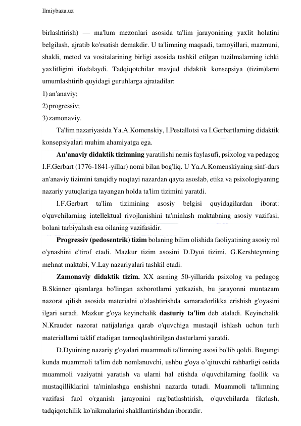  
Ilmiybaza.uz 
 
birlashtirish) — ma'lum mezonlari asosida ta'lim jarayonining yaxlit holatini 
belgilash, ajratib ko'rsatish demakdir. U ta'limning maqsadi, tamoyillari, mazmuni, 
shakli, metod va vositalarining birligi asosida tashkil etilgan tuzilmalarning ichki 
yaxlitligini ifodalaydi. Tadqiqotchilar mavjud didaktik konsepsiya (tizim)larni 
umumlashtirib quyidagi guruhlarga ajratadilar: 
1) an'anaviy; 
2) progressiv; 
3) zamonaviy. 
Ta'lim nazariyasida Ya.A.Komenskiy, I.Pestallotsi va I.Gerbartlarning didaktik 
konsepsiyalari muhim ahamiyatga ega. 
An'anaviy didaktik tizimning yaratilishi nemis faylasufi, psixolog va pedagog 
I.F.Gerbart (1776-1841-yillar) nomi bilan bog'liq. U Ya.A.Komenskiyning sinf-dars 
an'anaviy tizimini tanqidiy nuqtayi nazardan qayta asoslab, etika va psixologiyaning 
nazariy yutuqlariga tayangan holda ta'lim tizimini yaratdi. 
I.F.Gerbart 
ta'lim 
tizimining 
asosiy 
belgisi 
quyidagilardan 
iborat: 
o'quvchilarning intellektual rivojlanishini ta'minlash maktabning asosiy vazifasi; 
bolani tarbiyalash esa oilaning vazifasidir. 
Progressiv (pedosentrik) tizim bolaning bilim olishida faoliyatining asosiy rol 
o'ynashini e'tirof etadi. Mazkur tizim asosini D.Dyui tizimi, G.Kershteynning 
mehnat maktabi, V.Lay nazariyalari tashkil etadi. 
Zamonaviy didaktik tizim. XX asrning 50-yillarida psixolog va pedagog 
B.Skinner qismlarga bo'lingan axborotlarni yetkazish, bu jarayonni muntazam 
nazorat qilish asosida materialni o'zlashtirishda samaradorlikka erishish g'oyasini 
ilgari suradi. Mazkur g'oya keyinchalik dasturiy ta'lim deb ataladi. Keyinchalik 
N.Krauder nazorat natijalariga qarab o'quvchiga mustaqil ishlash uchun turli 
materiallarni taklif etadigan tarmoqlashtirilgan dasturlarni yaratdi. 
D.Dyuining nazariy g'oyalari muammoli ta'limning asosi bo'lib qoldi. Bugungi 
kunda muammoli ta'lim deb nomlanuvchi, ushbu g'oya o’qituvchi rahbarligi ostida 
muammoli vaziyatni yaratish va ularni hal etishda o'quvchilarning faollik va 
mustaqilliklarini ta'minlashga enshishni nazarda tutadi. Muammoli ta'limning 
vazifasi faol o'rganish jarayonini rag'batlashtirish, o'quvchilarda fikrlash, 
tadqiqotchilik ko'nikmalarini shakllantirishdan iboratdir. 
