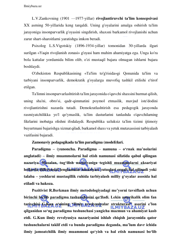  
Ilmiybaza.uz 
 
L.V.Zankovning (1901 —1977-yillar) rivojlantiruvchi ta'lim konsepsivasi 
XX asrning 50-yillarida keng tarqaldi. Uning g'oyalarini amalga oshirish ta'lim 
jarayoniga insonparvarlik g'oyasini singdirish, shaxsni barkamol rivojlanishi uchun 
zarur shart-sharoitlarni yaratishga imkon beradi. 
Psixolog L.S.Vigotskiy (1896-1934-yillar) tomonidan 30-yillarda ilgari 
surilgan «Yaqin rivojlanish zonasi» g'oyasi ham muhim ahamiyatga ega. Unga ko'ra 
bola kattalar yordamida bilim olib, o'zi mustaqil bajara olmagan ishlarni bajara 
boshlaydi. 
O'zbekiston Respublikasining «Ta'lim to'g'risida»gi Qonunida ta'lim va 
tarbiyani insonparvarlik, demokratik g'oyalarga muvofiq tashkil etilishi e'tirof 
etilgan. 
Ta'limni insonparvarlashtirish ta'lim jarayonida o'quvchi shaxsini hurmat qilish, 
uning sha'ni, obro'si, qadr-qimmatini poymol etmaslik, mavjud iste'dodini 
rivojlantirishni nazarda tutadi. Demokratlashtirish esa pedagogik jarayonda 
rasmiyatchilikka yo'l qo'ymaslik, ta'lim dasturlarini tanlashda o'quvchilarning 
fikrlarini inobatga olishni ifodalaydi. Respublika uzluksiz ta'lim tizimi ijtimoiy 
buyurtmani bajarishga xizmat qiladi, barkamol shaxs va yetuk mutaxassisni tarbiyalash 
vazifasini bajaradi. 
Zamonaviy pedagogikada ta'lim paradigma (modeli)lari.  
Paradigma – (yunoncha. Paradigma – namuna – o‘rnak ma’nolarini 
anglatadi) – ilmiy muammolarni hal etish namunasi sifatida qabul qilingan 
nazariya. Masalan, tug‘ilish nazariyasiga tegishli muammolarni aksariyat 
hollarda differensial tenglamalar nazariyasi yutuqlari orqali hal qilinadi yoki 
talaba – yoshlarni mustaqillik ruhida tarbiyalash milliy g‘oyalar asosida hal 
etiladi va hakoza. 
Pozitivist R.Berkman ilmiy metodologiyadagi me’yorni tavsiflash uchun 
birinchi bo‘lib paradigma tushunchasini qo‘lladi. Lekin amerikalik olim fan 
tarixchisi G.Kun o‘zining “Ilmiy revelyusiyalar strukturasi” asarini e’lon 
qilganidan so‘ng paradigma tushunchasi yangicha mazmun va ahamiyat kasb 
etdi. G.Kun ilmiy revelyusiya nazariyasini ishlab chiqish jarayonida qator 
tushunchalarni taklif etdi va bunda paradigma deganda, ma’lum davr ichida 
ilmiy jamoatchilik ilmiy muammoni qo‘yish va hal etish namunasi bo‘lib 
