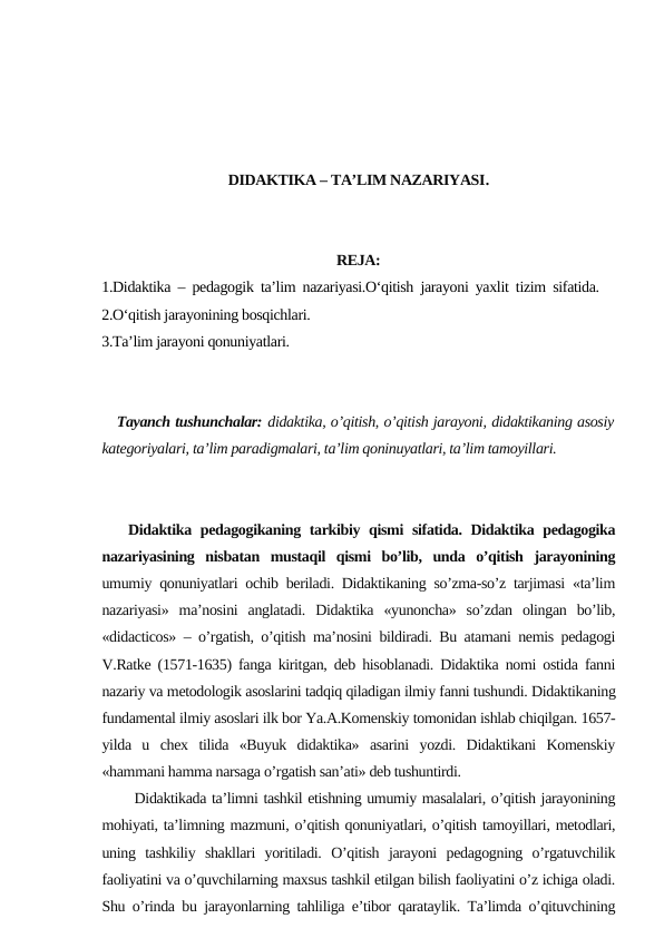 DIDAKTIKA – TA’LIM NAZARIYASI.
REJA:
1.Didaktika – pedagogik ta’lim nazariyasi.O‘qitish jarayoni yaxlit tizim sifatida.
2.O‘qitish jarayonining bosqichlari. 
3.Ta’lim jarayoni qonuniyatlari.
   Tayanch tushunchalar: didaktika, o’qitish, o’qitish jarayoni, didaktikaning asosiy
kategoriyalari, ta’lim paradigmalari, ta’lim qoninuyatlari, ta’lim tamoyillari.
   Didaktika pedagogikaning tarkibiy qismi  sifatida. Didaktika pedagogika
nazariyasining  nisbatan  mustaqil  qismi  bo’lib,  unda  o’qitish  jarayonining
umumiy qonuniyatlari ochib beriladi. Didaktikaning so’zma-so’z tarjimasi «ta’lim
nazariyasi»  ma’nosini  anglatadi.  Didaktika  «yunoncha»  so’zdan  olingan  bo’lib,
«didacticos» – o’rgatish, o’qitish ma’nosini bildiradi. Bu atamani nemis pedagogi
V.Ratke (1571-1635) fanga kiritgan, deb hisoblanadi. Didaktika nomi ostida fanni
nazariy va metodologik asoslarini tadqiq qiladigan ilmiy fanni tushundi. Didaktikaning
fundamental ilmiy asoslari ilk bor Ya.A.Komenskiy tomonidan ishlab chiqilgan. 1657-
yilda  u  chex  tilida  «Buyuk  didaktika»  asarini  yozdi.  Didaktikani  Komenskiy
«hammani hamma narsaga o’rgatish san’ati» deb tushuntirdi.
      Didaktikada ta’limni tashkil etishning umumiy masalalari, o’qitish jarayonining
mohiyati, ta’limning mazmuni, o’qitish qonuniyatlari, o’qitish tamoyillari, metodlari,
uning  tashkiliy  shakllari  yoritiladi.  O’qitish  jarayoni  pedagogning  o’rgatuvchilik
faoliyatini va o’quvchilarning maxsus tashkil etilgan bilish faoliyatini o’z ichiga oladi.
Shu o’rinda bu jarayonlarning tahliliga e’tibor qarataylik. Ta’limda o’qituvchining
