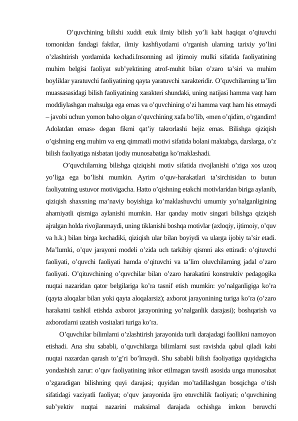       O’quvchining bilishi xuddi etuk ilmiy bilish yo’li kabi haqiqat o’qituvchi
tomonidan fandagi  faktlar, ilmiy kashfiyotlarni  o’rganish  ularning tarixiy yo’lini
o’zlashtirish yordamida kechadi.Insonning asl ijtimoiy mulki sifatida faoliyatining
muhim  belgisi  faoliyat  sub’yektining  atrof-muhit  bilan  o’zaro  ta’siri  va  muhim
boyliklar yaratuvchi faoliyatining qayta yaratuvchi xarakteridir. O’quvchilarning ta’lim
muassasasidagi bilish faoliyatining xarakteri shundaki, uning natijasi hamma vaqt ham
moddiylashgan mahsulga ega emas va o’quvchining o’zi hamma vaqt ham his etmaydi
– javobi uchun yomon baho olgan o’quvchining xafa bo’lib, «men o’qidim, o’rgandim!
Adolatdan  emas»  degan  fikrni  qat’iy  takrorlashi  bejiz  emas.  Bilishga  qiziqish
o’qishning eng muhim va eng qimmatli motivi sifatida bolani maktabga, darslarga, o’z
bilish faoliyatiga nisbatan ijodiy munosabatiga ko’maklashadi. 
      O’quvchilarning bilishga qiziqishi motiv sifatida rivojlanishi o’ziga xos uzoq
yo’liga  ega  bo’lishi  mumkin.  Ayrim  o’quv-harakatlari  ta’sirchisidan  to  butun
faoliyatning ustuvor motivigacha. Hatto o’qishning etakchi motivlaridan biriga aylanib,
qiziqish shaxsning ma’naviy boyishiga ko’maklashuvchi umumiy yo’nalganligining
ahamiyatli qismiga aylanishi mumkin. Har qanday motiv singari bilishga qiziqish
ajralgan holda rivojlanmaydi, uning tiklanishi boshqa motivlar (axloqiy, ijtimoiy, o’quv
va h.k.) bilan birga kechadiki, qiziqish ular bilan boyiydi va ularga ijobiy ta’sir etadi.
Ma’lumki, o’quv jarayoni modeli o’zida uch tarkibiy qismni aks ettiradi: o’qituvchi
faoliyati, o’quvchi faoliyati hamda o’qituvchi va ta’lim oluvchilarning jadal o’zaro
faoliyati. O’qituvchining o’quvchilar bilan o’zaro harakatini konstruktiv pedagogika
nuqtai nazaridan qator belgilariga ko’ra tasnif etish mumkin: yo’nalganligiga ko’ra
(qayta aloqalar bilan yoki qayta aloqalarsiz); axborot jarayonining turiga ko’ra (o’zaro
harakatni tashkil etishda axborot jarayonining yo’nalganlik darajasi); boshqarish va
axborotlarni uzatish vositalari turiga ko’ra. 
       O’quvchilar bilimlarni o’zlashtirish jarayonida turli darajadagi faollikni namoyon
etishadi. Ana shu sababli, o’quvchilarga bilimlarni sust ravishda qabul qiladi kabi
nuqtai nazardan qarash to’g’ri bo’lmaydi. Shu sababli bilish faoliyatiga quyidagicha
yondashish zarur: o’quv faoliyatining inkor etilmagan tavsifi asosida unga munosabat
o’zgaradigan  bilishning  quyi  darajasi;  quyidan  mo’tadillashgan  bosqichga  o’tish
sifatidagi vaziyatli faoliyat; o’quv jarayonida ijro etuvchilik faoliyati; o’quvchining
sub’yektiv  nuqtai  nazarini  maksimal  darajada  ochishga  imkon  beruvchi
