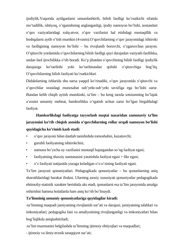 ijodiylik.Yuqorida  aytilganlarni  umumlashtirib, bilish  faolligi  ko’rsatkichi  sifatida
mo’tadillik, ishtiyoq, o’rganishning anglanganligi, ijodiy namoyon bo’lishi, nostandart
o’quv  vaziyatlaridagi  xulq-atvor,  o’quv  vazifasini  hal  etishdagi  mustaqillik  va
boshqalarni aytib o’tish mumkin (4-rasm).O’quvchilarning o’quv jarayonidagi ishtiroki
va faolligining namoyon bo’lishi – bu rivojlanib boruvchi, o’zgaruvchan jarayon.
O’qituvchi yordamida o’quvchilarning bilish faolligi quyi darajadan vaziyatli-faollikka,
undan faol ijrochilikka o’tib boradi. Ko’p jihatdan o’quvchining bilish faolligi ijodiylik
darajasiga  ko’tarilishi  yoki  ko’tarilmasdan  qolishi  o’qituvchiga  bog’liq.
O’quvchilarning bilish faoliyati ko’rsatkichlari
Didaktlarning ishlarida shu narsa yaqqol ko’rinadiki, o’quv jarayonida o’qituvchi va
o’quvchilar  orasidagi  munosabat  sub’yekt-sub’yekt  tavsifiga  ega  bo’lishi  zarur.
Bundan kelib chiqib aytish mumkinki, ta’lim – bu keng tarzda sotsiumning bo’lajak
a’zosini umumiy mehnat, hamkorlikka o’rgatish uchun zarur bo’lgan birgalikdagi
faoliyat.
      Hamkorlikdagi faoliyatga tayyorlash nuqtai nazaridan zamonaviy ta’lim
jarayonini ko’rib chiqish asosida o’quvchilarning rollar orqali namoyon bo’lishi
quyidagicha ko’rinish kasb etadi:
•
o’quv jarayoni bilan dastlab tanishishda tomoshabin, kuzatuvchi;
•
guruhli faoliyatning ishtirokchisi;
•
namuna bo’yicha uy vazifasini mustaqil bajargandan so’ng faoliyat egasi;
•
faoliyatning shaxsiy namunasini yaratishda faoliyat egasi + fikr egasi;
•
o’z faoliyati natijasida yuzaga keladigan o’z-o’zining faoliyati egasi.
Ta’lim jarayoni qonuniyatlari. Pedagogikada qonuniyatlar – bu qonunlarning aniq
sharoitldaridagi harakat ifodasi. Ularning asosiy xususiyati qonuniyatlar pedagogikada
ehtimoliy-statistik xarakter berishida aks etadi, qonunlarni esa ta’lim jarayonida amalga
oshirishni hamma holatlarda ham aniq ko’rib bo’lmaydi.
Ta’limninig umumiy qonuniyatlariga quyidagilar kiradi:
-ta’limning maqsadi jamiyatning rivojlanish sur’ati va darajasi; jamiyatning talablari va
imkoniyatlari; pedagogika fani va amaliyotining rivojlanganligi va imkoniyatlari bilan
bog’liqlikda aniqlashtiriladi;
-ta’lim mazmunini belgilashda ta’limning ijtimoiy ehtiyojlari va maqsadlari;
- ijtimoiy va ilmiy-texnik taraqqiyot sur’ati; 
