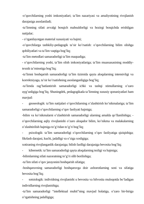 -o’quvchilarning yoshi imkoniyatlari; ta’lim nazariyasi va amaliyotining rivojlanish
darajasiga asoslaniladi;
-ta’limning  sifati  avvalgi  bosqich  mahsuldorligi  va  hozirgi  bosqichda  erishilgan
natijalar;
- o’rganilayotgan material xususiyati va hajmi; 
-o’quvchilarga tashkiliy-pedagogik ta’sir ko’rsatish:  o’quvchilarning bilim olishga
qobiliyatlari va ta’lim vaqtiga bog’liq;
-ta’lim metodlari samaradorligi ta’lim maqsadiga;
- o’quvchilarning yoshi, ta’lim olish imkoniyatlariga; ta’lim muassasasining moddiy-
texnik ta’minotiga bog’liq;
-ta’limni boshqarish samaradorligi ta’lim tizimida qayta aloqalarning intensivligi va
korrektsiyaga, ta’sir ko’rsatishning asoslanganligiga bog’liq;
-ta’limda  rag’batlantirish  samaradorligi  ichki  va  tashqi  stimullarning  o’zaro
uyg’unligiga bog’liq. Shuningdek, pedagogikada ta’limning xususiy qonuniyatlari ham
mavjud:
-
gnoseologik: ta’lim natijalari o’quvchilarning o’zlashtirish ko’nikmalariga; ta’lim
samaradorligi o’quvchilarning o’quv faoliyati hajmiga; 
-bilim va ko’nikmalarni o’zlashtirish samaradorligi ularning amalda qo’llanilishiga; -
o’quvchilarning aqliy rivojlanishi o’zaro aloqador bilim, ko’nikma va malakalarning
o’zlashtirilish hajmiga to’g’ridan to’g’ri bog’liq;
-
psixologik: ta’lim samaradorligi o’quvchilarning o’quv faoliyatiga qiziqishiga;
fikrlash darajasi, kuchi, jadalligi va o’ziga xosligiga; 
xotiraning rivojlanganlik darajasiga; bilish faolligi darajasiga bevosita bog’liq;
-
kibernetik: ta’lim samaradorligi qayta aloqalarning tezligi va hajmiga; 
-bilimlarning sifati nazoratning to’g’ri olib borilishiga; 
-ta’lim sifati o’quv jarayonini boshqarish sifatiga; 
-boshqaruvning  samaradorligi  boshqaruvga  doir  axborotlarning  soni  va  sifatiga
bevosita bog’liq;
-
sotsiologik: individning rivojlanishi u bevosita va bilvosita muloqotda bo’ladigan
individlarning rivojlanishiga; 
-ta’lim  samaradorligi  “intellektual  muhit”ning  mavjud  holatiga,  o’zaro  bir-biriga
o’rgatishning jadalligiga;
