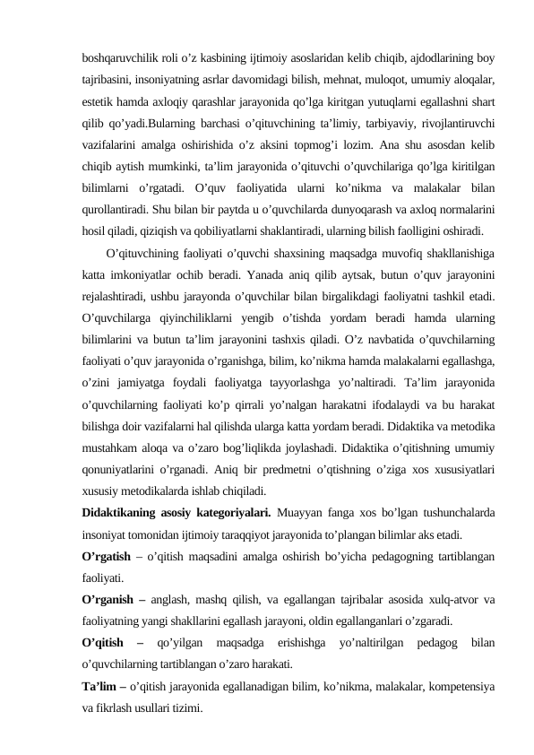 boshqaruvchilik roli o’z kasbining ijtimoiy asoslaridan kelib chiqib, ajdodlarining boy
tajribasini, insoniyatning asrlar davomidagi bilish, mehnat, muloqot, umumiy aloqalar,
estetik hamda axloqiy qarashlar jarayonida qo’lga kiritgan yutuqlarni egallashni shart
qilib qo’yadi.Bularning barchasi o’qituvchining ta’limiy, tarbiyaviy, rivojlantiruvchi
vazifalarini amalga oshirishida o’z aksini topmog’i lozim. Ana shu asosdan kelib
chiqib aytish mumkinki, ta’lim jarayonida o’qituvchi o’quvchilariga qo’lga kiritilgan
bilimlarni  o’rgatadi.  O’quv  faoliyatida  ularni  ko’nikma  va  malakalar  bilan
qurollantiradi. Shu bilan bir paytda u o’quvchilarda dunyoqarash va axloq normalarini
hosil qiladi, qiziqish va qobiliyatlarni shaklantiradi, ularning bilish faolligini oshiradi. 
     O’qituvchining faoliyati o’quvchi shaxsining maqsadga muvofiq shakllanishiga
katta imkoniyatlar ochib beradi. Yanada aniq qilib aytsak, butun o’quv jarayonini
rejalashtiradi, ushbu jarayonda o’quvchilar bilan birgalikdagi faoliyatni tashkil etadi.
O’quvchilarga  qiyinchiliklarni  yengib  o’tishda  yordam  beradi  hamda  ularning
bilimlarini va butun ta’lim jarayonini tashxis qiladi. O’z navbatida o’quvchilarning
faoliyati o’quv jarayonida o’rganishga, bilim, ko’nikma hamda malakalarni egallashga,
o’zini  jamiyatga  foydali  faoliyatga  tayyorlashga  yo’naltiradi.  Ta’lim  jarayonida
o’quvchilarning faoliyati ko’p qirrali yo’nalgan harakatni ifodalaydi va bu harakat
bilishga doir vazifalarni hal qilishda ularga katta yordam beradi. Didaktika va metodika
mustahkam aloqa va o’zaro bog’liqlikda joylashadi. Didaktika o’qitishning umumiy
qonuniyatlarini o’rganadi. Aniq bir predmetni o’qtishning o’ziga xos xususiyatlari
xususiy metodikalarda ishlab chiqiladi.
Didaktikaning asosiy kategoriyalari.  Muayyan fanga xos bo’lgan tushunchalarda
insoniyat tomonidan ijtimoiy taraqqiyot jarayonida to’plangan bilimlar aks etadi. 
O’rgatish  – o’qitish maqsadini amalga oshirish bo’yicha pedagogning tartiblangan
faoliyati.
O’rganish –  anglash, mashq qilish, va egallangan tajribalar asosida xulq-atvor va
faoliyatning yangi shakllarini egallash jarayoni, oldin egallanganlari o’zgaradi.
O’qitish  –
 qo’yilgan  maqsadga  erishishga  yo’naltirilgan  pedagog  bilan
o’quvchilarning tartiblangan o’zaro harakati.
Ta’lim – o’qitish jarayonida egallanadigan bilim, ko’nikma, malakalar, kompetensiya
va fikrlash usullari tizimi.
