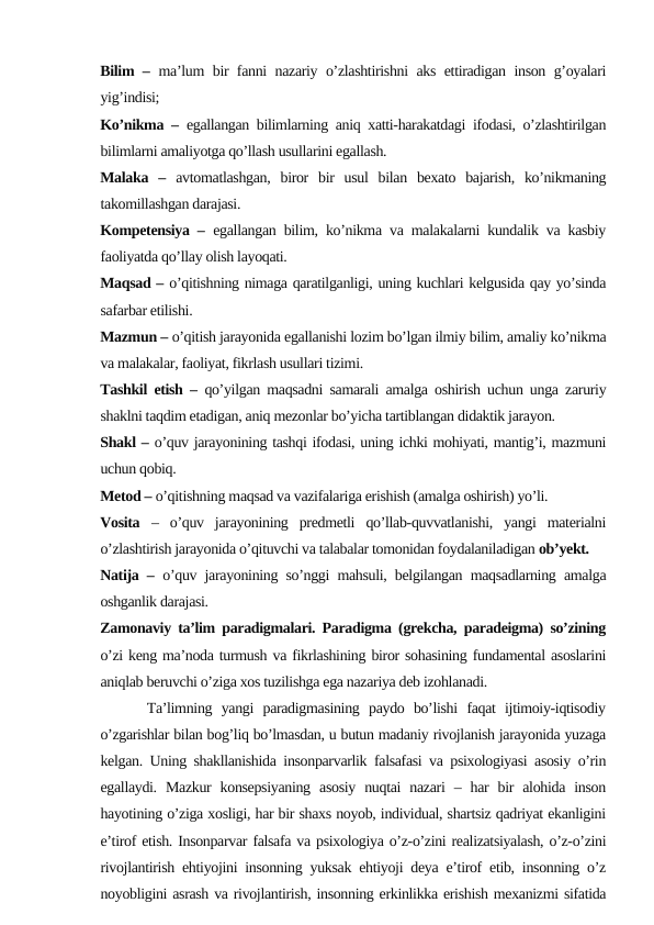 Bilim –  ma’lum bir fanni nazariy o’zlashtirishni aks ettiradigan inson g’oyalari
yig’indisi; 
Ko’nikma –  egallangan bilimlarning aniq xatti-harakatdagi ifodasi, o’zlashtirilgan
bilimlarni amaliyotga qo’llash usullarini egallash.
Malaka  –  avtomatlashgan,  biror  bir  usul  bilan  bexato  bajarish,  ko’nikmaning
takomillashgan darajasi.
Kompetensiya –  egallangan bilim, ko’nikma va malakalarni kundalik va kasbiy
faoliyatda qo’llay olish layoqati.
Maqsad – o’qitishning nimaga qaratilganligi, uning kuchlari kelgusida qay yo’sinda
safarbar etilishi.
Mazmun – o’qitish jarayonida egallanishi lozim bo’lgan ilmiy bilim, amaliy ko’nikma
va malakalar, faoliyat, fikrlash usullari tizimi. 
Tashkil etish –  qo’yilgan maqsadni samarali amalga oshirish uchun unga zaruriy
shaklni taqdim etadigan, aniq mezonlar bo’yicha tartiblangan didaktik jarayon.
Shakl – o’quv jarayonining tashqi ifodasi, uning ichki mohiyati, mantig’i, mazmuni
uchun qobiq.
Metod – o’qitishning maqsad va vazifalariga erishish (amalga oshirish) yo’li.
Vosita  –  o’quv  jarayonining  predmetli  qo’llab-quvvatlanishi,  yangi  materialni
o’zlashtirish jarayonida o’qituvchi va talabalar tomonidan foydalaniladigan ob’yekt.
Natija –  o’quv jarayonining so’nggi mahsuli, belgilangan maqsadlarning amalga
oshganlik darajasi.
Zamonaviy ta’lim paradigmalari. Paradigma (grekcha, paradeigma) so’zining
o’zi keng ma’noda turmush va fikrlashining biror sohasining fundamental asoslarini
aniqlab beruvchi o’ziga xos tuzilishga ega nazariya deb izohlanadi.
     Ta’limning  yangi  paradigmasining  paydo  bo’lishi  faqat  ijtimoiy-iqtisodiy
o’zgarishlar bilan bog’liq bo’lmasdan, u butun madaniy rivojlanish jarayonida yuzaga
kelgan. Uning shakllanishida insonparvarlik falsafasi va psixologiyasi asosiy o’rin
egallaydi.  Mazkur  konsepsiyaning  asosiy  nuqtai  nazari  –  har  bir  alohida  inson
hayotining o’ziga xosligi, har bir shaxs noyob, individual, shartsiz qadriyat ekanligini
e’tirof etish. Insonparvar falsafa va psixologiya o’z-o’zini realizatsiyalash, o’z-o’zini
rivojlantirish ehtiyojini insonning yuksak ehtiyoji deya e’tirof etib, insonning o’z
noyobligini asrash va rivojlantirish, insonning erkinlikka erishish mexanizmi sifatida
