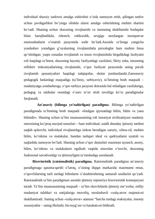 individual shaxsiy tanlovni amalga oshirishni o’zida namoyon etish, qilingan tanlov
uchun javobgarlikni bo’yniga olishda ularni amalga oshirishning muhim shartini
ko’radi. Shuning uchun shaxsning rivojlanishi va insonning shakllanishi boshqalar
bilan 
hamjihatlikda,  ishonch,  oshkoralik,  sevgiga  asoslangan  insonparvar
munosabatlarni  o’rnatish  jarayonida  sodir  bo’ladi.Asosida  ta’limga  yangicha
yondashuv  yotadigan  g’oyalarning  rivojlanishida  psixologlar  ham  muhim  hissa
qo’shishgan: yaqin zonadan rivojlanish va inson rivojlanishida birgalikdagi faoliyatni
roli haqidagi ta’limot, shaxsning hayotiy faoliyatdagi vazifalari, fikriy soha, insonning
reflektiv  imkoniyatlarining  rivojlanishi,  o’quv  faoliyati  jarayonida  uning  psixik
rivojlanish  qonuniyatlari  haqidagi  tadqiqotlar,  shular  jumlasidandir.Zamonaviy
pedagogik fanlardagi maqsadiga (ta’limiy, tarbiyaviy), ta’limning bosh maqsadi –
madaniyatga yondashuvga, o’quv-tarbiya jarayoni doirasida hal etiladigan vazifalariga,
pedagog  va  talabalar  orasidagi  o’zaro  ta’sir  etish  tavsifiga  ko’ra  paradigmalar
farqlanadi.
      An’anaviy  (bilimga  yo’naltirilgan)  paradigma.  Bilimga  yo’naltirilgan
paradigmada ta’limning bosh maqsadi: «Istalgan qiymatdagi bilim, bilim va yana
bilimdir». Shuning uchun ta’lim muassasasining roli insoniyat sivilizatsiyasi madaniy
merosining ko’proq mavjud unsurlari – ham individual, xuddi shunday ijtimoiy tartibni
saqlab qoluvchi, individual rivojlanishga imkon beradigan zaruriy, xilma-xil, muhim
bilim, ko’nikma va malakalar, bundan tashqari ideal va qadriyatlarni uzatish va
saqlashda namoyon bo’ladi. Shuning uchun o’quv dasturlari mazmuni tayanch, asosiy,
bilim,  ko’nikma  va  malakalarni  egallash  vaqtida  sinovdan  o’tuvchi,  shaxsning
funksional savodxonligi va ijtimoiyligini ta’minlashga asoslanadi.
      Bixevioristik (ratsionalistik) paradigma. Ratsionalistik paradigma an’anaviy
paradigmaga qarama-qarshi  o’laroq,  o’zining  diqqat  markazida  mazmunni  emas,
o’quvchilarning turli turdagi bilimlarni o’zlashtirishining samarali usullarini qo’yadi.
Ratsionalistik ta’lim paradigmasi asosida ijtimoiy injeneriya bixevioristik konsepsiyasi
turadi. Ta’lim muassasasining maqsadi – ta’lim oluvchilarda ijtimoiy me’yorlar, milliy
madaniyat  talablari  va  natijalariga  muvofiq,  moslashuvli  «xulq-atvor  majmui»ni
shakllantiradi. Suning uchun «xulq-atvor» atamasi “barcha turdagi reaksiyalar, insoniy
xususiyatlar – uning fikrlashi, his-tuyg’usi va harakati»ni bildiradi.
