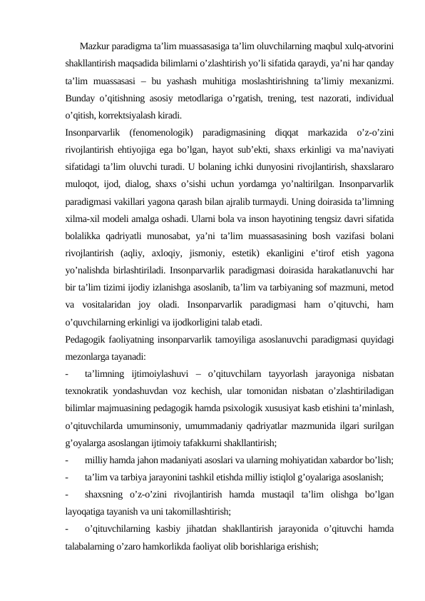       Mazkur paradigma ta’lim muassasasiga ta’lim oluvchilarning maqbul xulq-atvorini
shakllantirish maqsadida bilimlarni o’zlashtirish yo’li sifatida qaraydi, ya’ni har qanday
ta’lim  muassasasi  – bu yashash  muhitiga moslashtirishning ta’limiy mexanizmi.
Bunday o’qitishning asosiy metodlariga o’rgatish, trening, test nazorati, individual
o’qitish, korrektsiyalash kiradi. 
Insonparvarlik  (fenomenologik)  paradigmasining  diqqat  markazida  o’z-o’zini
rivojlantirish ehtiyojiga ega bo’lgan, hayot sub’ekti, shaxs erkinligi va ma’naviyati
sifatidagi ta’lim oluvchi turadi. U bolaning ichki dunyosini rivojlantirish, shaxslararo
muloqot, ijod, dialog, shaxs o’sishi uchun yordamga yo’naltirilgan. Insonparvarlik
paradigmasi vakillari yagona qarash bilan ajralib turmaydi. Uning doirasida ta’limning
xilma-xil modeli amalga oshadi. Ularni bola va inson hayotining tengsiz davri sifatida
bolalikka qadriyatli munosabat, ya’ni ta’lim muassasasining bosh vazifasi bolani
rivojlantirish  (aqliy,  axloqiy,  jismoniy,  estetik)  ekanligini  e’tirof  etish  yagona
yo’nalishda birlashtiriladi. Insonparvarlik paradigmasi doirasida harakatlanuvchi har
bir ta’lim tizimi ijodiy izlanishga asoslanib, ta’lim va tarbiyaning sof mazmuni, metod
va  vositalaridan  joy  oladi.  Insonparvarlik  paradigmasi  ham  o’qituvchi,  ham
o’quvchilarning erkinligi va ijodkorligini talab etadi.
Pedagogik faoliyatning insonparvarlik tamoyiliga asoslanuvchi paradigmasi quyidagi
mezonlarga tayanadi:
-
ta’limning  ijtimoiylashuvi  –  o’qituvchilarn  tayyorlash  jarayoniga  nisbatan
texnokratik yondashuvdan voz kechish, ular tomonidan nisbatan o’zlashtiriladigan
bilimlar majmuasining pedagogik hamda psixologik xususiyat kasb etishini ta’minlash,
o’qituvchilarda umuminsoniy, umummadaniy qadriyatlar mazmunida ilgari surilgan
g’oyalarga asoslangan ijtimoiy tafakkurni shakllantirish;
-
milliy hamda jahon madaniyati asoslari va ularning mohiyatidan xabardor bo’lish;
-
ta’lim va tarbiya jarayonini tashkil etishda milliy istiqlol g’oyalariga asoslanish;
-
shaxsning  o’z-o’zini  rivojlantirish  hamda  mustaqil  ta’lim  olishga  bo’lgan
layoqatiga tayanish va uni takomillashtirish;
-
o’qituvchilarning  kasbiy  jihatdan  shakllantirish  jarayonida  o’qituvchi  hamda
talabalarning o’zaro hamkorlikda faoliyat olib borishlariga erishish;
