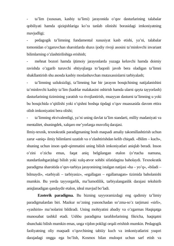 -
ta’lim  (xususan,  kasbiy  ta’limi)  jarayonida  o’quv  dasturlarining  talabalar
qobiliyati  hamda  qiziqishlariga  ko’ra  tanlab  olinishi  borasidagi  imkoniyatning
mavjudligi;
-
pedagogik  ta’limning  fundamental  xususiyat  kasb  etishi,  ya’ni,  talabalar
tomonidan o’zgaruvchan sharoitlarda shaxs ijodiy rivoji asosini ta’minlovchi invariant
bilimlarning o’zlashtirilishiga erishish;
-
mehnat bozori hamda ijtimoiy jarayonlarda yuzaga keluvchi hamda doimiy
ravishda  o’zgarib  turuvchi  ehtiyojlarga  to’laqonli  javob  bera  oladigan  ta’limni
shakllantirish shu asosda kasbiy moslashuvchan mutaxassislarni tarbiyalash;
-
ta’limning uzluksizligi, ta’limning har bir jarayon bosqichining natijalanishini
ta’minlovchi kasbiy ta’lim (kadrlar malakasini oshirish hamda ularni qayta tayyorlash)
dasturlarining tizimining yaratish va rivojlantirish, muayyan dasturni ta’limning u yoki
bu bosqichida o’qitilishi yoki o’qishni boshqa tipdagi o’quv muassasida davom ettira
olish imkoniyatini bera olishi;
-
ta’limning ekvivalentligi, ya’ni uning davlat ta’lim standarti, milliy madaniyati va
mentalitet, shuningdek, xalqaro me’yorlarga muvofiq darajasi. 
Ilmiy-texnik, texnokratik paradigmaning bosh maqsadi amaliy takomillashtirish uchun
zarur «aniq» ilmiy bilimlarni uzatish va o’zlashtirishdan kelib chiqadi. «Bilim – kuch»,
shuning uchun inson qadr-qimmatini uning bilish imkoniyatlari aniqlab beradi. Inson
o’zini  o’zicha  emas,  faqat  aniq  belgilangan  etalon  (o’rtacha  namuna,
standartlashgan)dagi bilish yoki xulq-atvor sohibi sifatidagina baholaydi. Texnokratik
paradigma sharoitida o’quv-tarbiya jarayonining istalgan natijasi «ha – yo’q», «biladi –
bilmaydi», «tarbiyali – tarbiyasiz», «egallagan – egallamagan» tizimida baholanishi
mumkin. Bu yerda tayyorgarlik, ma’lumotlilik, tarbiyalanganlik darajasi tekshirib
aniqlanadigan qandaydir etalon, ideal mavjud bo’ladi.
    Ezoterik  paradigma.  Bu  bizning  sayyoramizdagi  eng  qadimiy  ta’limiy
paradigmalardan biri. Mazkur so’zning yunonchadan so’zma-so’z tarjimasi «sirli»,
«yashirin» ma’nolarini bildiradi. Uning mohiyatini abadiy va o’zgarmas Haqiqatga
munosabat  tashkil  etadi.  Ushbu  paradigma  tarafdorlarining  fikricha,  haqiqatni
shunchaki bilish mumkin emas, unga vijdon pokligi orqali erishish mumkin. Pedagogik
faoliyatning  oliy  maqsadi  o’quvchining  tabiiiy  kuch  va  imkoniyatlarini  yuqori
darajadagi  ongga  ega  bo’lish,  Kosmos  bilan  muloqot  uchun  sarf  etish  va
