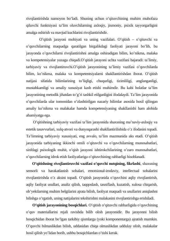 rivojlantirishda namoyon bo’ladi. Shuning uchun o’qituvchining muhim muhofaza
qiluvchi funktsiyasi ta’lim oluvchilarning axloqiy, jismoniy, psixik tayyorgarligini
amalga oshirish va mavjud kuchlarini rivojlantirishdir.
      O’qitish jarayoni mohiyati va uning vazifalari. O’qitish – o’qituvchi va
o’quvchilarning  maqsadga  qaratilgan  birgalikdagi  faoliyati  jarayoni  bo’lib,  bu
jarayonda o’quvchilarni rivojlantirishni amalga oshiradigan bilim, ko’nikma, malaka
va kompetensiyalar yuzaga chiqadi.O’qitish jarayoni uchta vazifani bajaradi: ta’limiy,
tarbiyaviy va rivojlantiruvchi.O’qitish jarayonining ta’limiy vazifasi o’quvchilarda
bilim,  ko’nikma,  malaka  va  kompetentsiyalarni  shakllantirishdan  iborat.  O’qitish
natijasi  sifatida  bilimlarining  to’liqligi,  chuqurligi,  tizimliligi,  anglanganligi,
mustahkamligi va amaliy xususiyat kasb etishi muhimdir. Bu kabi holatlar ta’lim
jarayonining metodik jihatdan to’g’ri tashkil etilganligini ifodalaydi. Ta’lim jarayonida
o’quvchilarda ular tomonidan o’zlashtirilgan nazariy bilimlar asosida hosil qilingan
amaliy ko’nikma va malakalar hamda kompetensiyaning shakllanishi ham alohida
ahamiyatga ega. 
      O’qitishning tarbiyaviy vazifasi ta’lim jarayonida shaxsning ma’naviy-axloqiy va
estetik tasavvurlari, xulq-atvori va dunyoqarashi shakllantirilishida o’z ifodasini topadi.
Ta’limning tarbiyaviy xususiyati, eng avvalo, ta’lim mazmunida aks etadi. O’qitish
jarayonida tarbiyaning ikkinchi omili o’qituvchi va o’quvchilarning munosabatlari,
sinfdagi psixologik muhit, o’qish jarayoni ishtirokchilarining o’zaro munosabatlari,
o’quvchilarning idrok etish faoliyatlariga o’qituvchining rahbarligi hisoblanadi. 
     O’qitishning rivojlantiruvchi vazifasi o’quvchi nutqining, fikrlashi, shaxsning
sensorli  va  harakatlanish  sohalari,  emotsional-irodaviy,  intellectual  sohalarini
rivojlantirishda o’z aksini topadi. O’qitish jarayonida o’quvchini aqliy rivojlantirish,
aqliy faoliyat usullari, analiz qilish, taqqoslash, tasniflash, kuzatish, xulosa chiqarish,
ob’yektlarning muhim belgilarini ajrata bilish, faoliyat maqsadi va usullarini aniqlashni
bilishga o’rgatish, uning natijalarini tekshirishni malakasini rivojlantirishga erishiladi.
      O’qitish jarayonining bosqichlari. O’qitish o’qituvchi rahbarligida o’quvchining
o’quv  materiallarini  rejali  ravishda  bilib  olish  jarayonidir.  Bu  jarayonni  bilish
bosqichidan iborat bo’lgan tarkibiy qismlarga (yoki komponentarga) ajratish mumkin.
O’quvchi bilmaslikdan bilish, uddasidan chiqa olmaslikdan uddulay olish, malakalar
hosil qilish yo’lidan borib, ushbu bosqichlardan o’tishi kerak.
