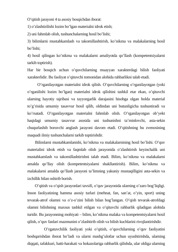 O’qitish jarayoni 4 ta asosiy bosqichdan iborat: 
1) o’zlashtirilishi lozim bo’lgan materialni idrok etish;
2) uni fahmlab olish, tushunchalarning hosil bo’lishi;
3) bilimlarni mustahkamlash va takomillashtirish, ko’nikma va malakalarning hosil
bo’lishi;
4) hosil qilingan ko’nikma va malakalarni amaliyotda qo’llash (kompetentsiyalarni
tarkib toptirish).
Har  bir  bosqich  uchun  o’quvchilarning  muayyan  xarakterdagi  bilish  faoliyati
xarakterlidir. Bu faoliyat o’qituvchi tomonidan alohida rahbarlikni talab etadi.
       O’rganilayotgan materialni idrok qilish. O’quvchilarning o’rganilayotgan (yoki
o’rganilishi lozim bo’lgan) materialni idrok qilishini tashkil etar ekan, o’qituvchi
ularning hayotiy tajribasi va tayyorgarlik darajasini hisobga olgan holda material
to’g’risida umumiy tasavvur hosil qilib, oldindan uni butunligicha tushuntiradi va
ko’rsatadi.  O’rganilayotgan  materialni  fahmlab  olish.  O’rganilayotgan  ob’yekt
haqidagi  umumiy  tasavvur  asosida  uni  tushunishni  ta’minlovchi,  asta-sekin
chuqurlashib boruvchi anglash jarayoni davom etadi. O’qitishning bu zvenosining
maqsadi ilmiy tushunchalarni tarkib toptirishdir. 
      Bilimlarni mustahkamlanishi, ko’nikma va malakalarnining hosil bo’lishi. O’quv
materialini  idrok etish va faqmlab olish jarayonida o’zlashtirish keyinchalik uni
mustahkamlash va takomillashtirishni talab etadi. Bilim, ko’nikma va malakalarni
amalda  qo’llay  olish  (kompetentsiyalarni  shakllantirish).  Bilim,  ko’nikma  va
malakalarni amalda qo’llash jarayoni ta’limning yakuniy mustaqilligini asta-sekin va
izchillik bilan oshirib borish. 
       O’qitish va o’qish jarayonlari tavsifi, o’quv jarayonida ularning o’zaro bog’liqligi.
Inson faoliyatining hamma asosiy turlari (mehnat, fan, san’at, o’yin, sport) uning
tevarak-atrof olamni va o’z-o’zini bilish bilan bog’langan. O’qish tevarak-atrofdagi
olamni bilishning maxsus tashkil etilgan va o’qituvchi rahbarlik qiladigan alohida
turidir. Bu jarayonning mohiyati – bilim, ko’nikma malaka va kompetentsiyalarni hosil
qilish, o’quv fanlari mazmunini o’zlashtirib olish va bilish kuchlarini rivojlantirishdir.
       O’rgatuvchilik faoliyati  yoki  o’qitish,  o’quvchilarning o’quv faoliyatini
boshqarishdan iborat bo’ladi va ularni mashg’ulotlar uchun uyushtirishda, ularning
diqqati, tafakkuri, hatti-harakati va hokazolariga rahbarlik qilishda, ular oldiga ularning
