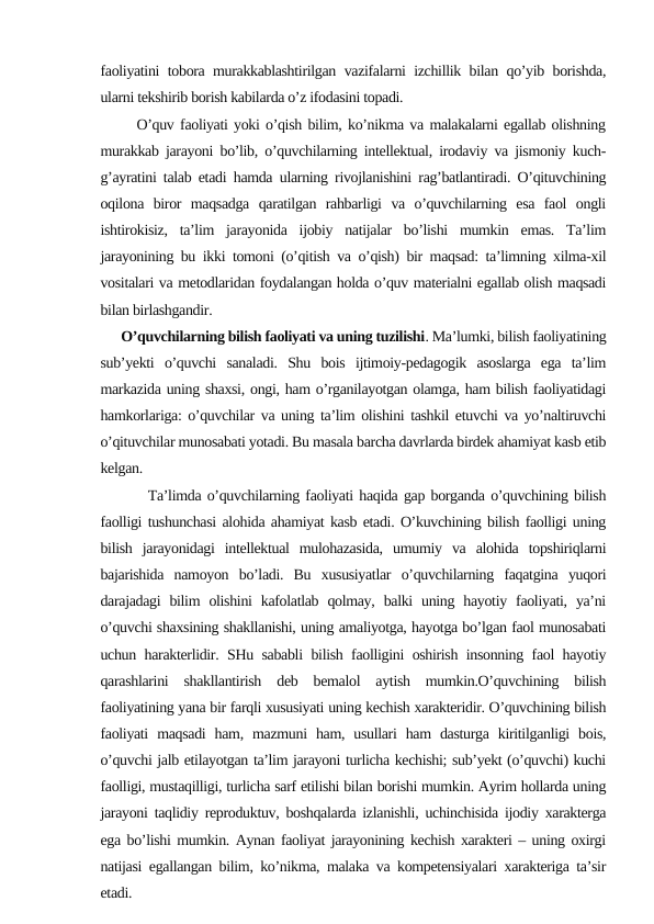 faoliyatini tobora murakkablashtirilgan vazifalarni izchillik bilan qo’yib borishda,
ularni tekshirib borish kabilarda o’z ifodasini topadi.
      O’quv faoliyati yoki o’qish bilim, ko’nikma va malakalarni egallab olishning
murakkab jarayoni bo’lib, o’quvchilarning intellektual, irodaviy va jismoniy kuch-
g’ayratini talab etadi hamda ularning rivojlanishini rag’batlantiradi. O’qituvchining
oqilona  biror  maqsadga  qaratilgan  rahbarligi  va  o’quvchilarning  esa  faol  ongli
ishtirokisiz,  ta’lim  jarayonida  ijobiy  natijalar  bo’lishi  mumkin  emas.  Ta’lim
jarayonining bu ikki tomoni (o’qitish va o’qish) bir maqsad: ta’limning xilma-xil
vositalari va metodlaridan foydalangan holda o’quv materialni egallab olish maqsadi
bilan birlashgandir.
      O’quvchilarning bilish faoliyati va uning tuzilishi. Ma’lumki, bilish faoliyatining
sub’yekti  o’quvchi  sanaladi.  Shu  bois  ijtimoiy-pedagogik  asoslarga  ega  ta’lim
markazida uning shaxsi, ongi, ham o’rganilayotgan olamga, ham bilish faoliyatidagi
hamkorlariga: o’quvchilar va uning ta’lim olishini tashkil etuvchi va yo’naltiruvchi
o’qituvchilar munosabati yotadi. Bu masala barcha davrlarda birdek ahamiyat kasb etib
kelgan.
        Ta’limda o’quvchilarning faoliyati haqida gap borganda o’quvchining bilish
faolligi tushunchasi alohida ahamiyat kasb etadi. O’kuvchining bilish faolligi uning
bilish  jarayonidagi  intellektual  mulohazasida,  umumiy  va  alohida  topshiriqlarni
bajarishida  namoyon  bo’ladi.  Bu  xususiyatlar  o’quvchilarning  faqatgina  yuqori
darajadagi  bilim  olishini  kafolatlab  qolmay,  balki  uning hayotiy  faoliyati,  ya’ni
o’quvchi shaxsining shakllanishi, uning amaliyotga, hayotga bo’lgan faol munosabati
uchun harakterlidir. SHu sababli bilish faolligini oshirish insonning faol hayotiy
qarashlarini  shakllantirish  deb  bemalol  aytish  mumkin.O’quvchining  bilish
faoliyatining yana bir farqli xususiyati uning kechish xarakteridir. O’quvchining bilish
faoliyati  maqsadi  ham,  mazmuni  ham,  usullari  ham  dasturga  kiritilganligi  bois,
o’quvchi jalb etilayotgan ta’lim jarayoni turlicha kechishi; sub’yekt (o’quvchi) kuchi
faolligi, mustaqilligi, turlicha sarf etilishi bilan borishi mumkin. Ayrim hollarda uning
jarayoni taqlidiy reproduktuv, boshqalarda izlanishli, uchinchisida ijodiy xarakterga
ega bo’lishi mumkin. Aynan faoliyat jarayonining kechish xarakteri – uning oxirgi
natijasi egallangan bilim, ko’nikma, malaka va kompetensiyalari xarakteriga ta’sir
etadi. 
