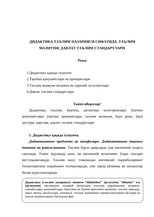 ДИДАКТИКА ТАЪЛИМ НАЗАРИЯСИ СИФАТИДА. ТАЪЛИМ
МАЗМУНИ, ДАВЛАТ ТАЪЛИМ СТАНДАРТЛАРИ.
Режа:
1.Дидактика ҳақида тушунча
2.Ўқитиш қонуниятлари ва принциплари
3.Таълим мазмуни моҳияти ва тарихий хусусиятлари
4.Давлат таълим стандартлари
Таянч иборалар!
Дидактика,  таълим,  ўқитиш,  дитактика  категориялари,  ўқитиш
қонуниятлари,  ўқитиш  принциплари,  таълим  мазмуни,  ўқув  режа,  ўқув
дастури, дарслик, давлат таълим стандартлари. 
1. Дидактика ҳақида тушунча. 
Дидактиканинг  предмети ва вазифалари. Дидактиканинг ташкил
топиши ва ривожланиши. Таълим барча даврларда ҳам ижтимоий ҳодиса
саналади.  Унинг  ёрдамида  шахс  ва  ижтимоий  муҳитнинг  ўзаро  таъсири
мустаҳкамланади.  Таълим  шахс  томонидан  ижтимоий  тажрибаларнинг
ўзлаштирилиш жараёнини тезлаштиради, уни зарур кўникма ва малакалар
билан қуроллантиради. 
Дидактика (таълим назарияси: юнонча “didaktikos” ўргатувчи, “didasko” эса 
ўрганувчи) таълимнинг назарий жиҳатлари (таълим жараёнининг моҳияти, 
тамойиллари, қонуниятлари, ўқитувчи ва ўқувчи фаолияти мазмуни, таълим мақсади, 
шакл, метод, воситалари, натижаси, таълим жараёнини такомиллаштириш йўллари ва 
ҳоказо муаммолар)ни ўрганувчи фан
