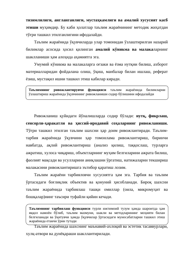 тизимлилиги, англанганлиги, мустаҳкамлиги ва амалий хусусият касб
этиши муҳимдир. Бу каби ҳолатлар таълим жараёнининг методик жиҳатдан
тўғри ташкил этилганлигини ифодалайди. 
Таълим жараёнида ўқувчиларда улар томонидан ўзлаштирилган назарий
билимлар  асосида  ҳосил  қилинган  амалий  кўникма  ва  малакаларнинг
шаклланиши ҳам алоҳида аҳамиятга эга. 
Умумий кўникма ва малакаларга оғзаки ва ёзма нутқни билиш, ахборот
материалларидан фойдалана олиш, ўқиш, манбалар билан ишлаш, реферат
ёзиш, мустақил ишни ташкил этиш кабилар киради.
Ривожланиш қуйидаги йўналишларда содир бўлади:  нутқ, фикрлаш,
сенсорли-ҳаракатли  ва  ҳиссий-иродавий  соҳаларнинг  ривожланиши.
Тўғри ташкил этилган таълим шахсни ҳар доим ривожлантиради. Таълим-
тарбия  жараёнида  ўқувчини  ҳар  томонлама  ривожлантириш,  биринчи
навбатда,  ақлий  ривожлантириш  (анализ  қилиш,  таққослаш,  турларга
ажратиш, хулоса чиқариш, объектларнинг муҳим белгиларини ажрата билиш,
фаолият мақсади ва усулларини аниқлашни ўргатиш, натижаларни текшириш
малакасини ривожлантиришга эътибор қаратиш лозим.
Таълим  жараёни тарбияловчи  хусусиятга  ҳам  эга.  Тарбия  ва таълим
ўртасидаги  боғлиқлик  объектив  ва  қонуний  ҳисобланади. Бироқ  шахсни
таълим  жараёнида  тарбиялаш  ташқи  омиллар  (оила,  микромуҳит  ва
бошқалар)нинг таъсири туфайли қийин кечади. 
Таълим жараёнида шахснинг маънавий-ахлоқий ва эстетик тасаввурлари,
хулқ-атвори ва дунёқараши шакллантирилади.
Таълимнинг 
ривожлантирувчи 
функцияси 
таълим 
жараёнида 
билимларни 
ўзлаштириш жараёнида ўқувчининг ривожланиши содир бўлишини ифодалайди
Таълимнинг тарбиялаш функцияси турли ижтимоий тузум ҳамда шароитда ҳам 
яққол намоён бўлиб, таълим мазмуни, шакли ва методларининг моҳияти билан 
белгиланади ва ўқитувчи ҳамда ўқувчилар ўртасидаги муносабатларни ташкил этиш 
жараёнида етакчи ўрин тутади
