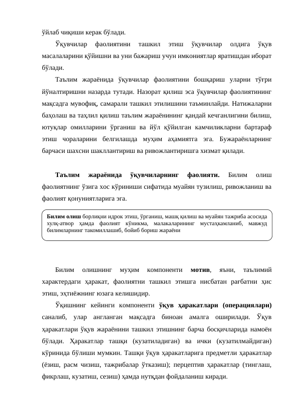 ўйлаб чиқиши керак бўлади.
Ўқувчилар  фаолиятини  ташкил  этиш  ўқувчилар  олдига  ўқув
масалаларини қўйишни ва уни бажариш учун имкониятлар яратишдан иборат
бўлади.
Таълим  жараёнида  ўқувчилар  фаолиятини  бошқариш  уларни  тўғри
йўналтиришни назарда тутади. Назорат қилиш эса ўқувчилар фаолиятининг
мақсадга мувофиқ, самарали ташкил этилишини таъминлайди. Натижаларни
баҳолаш ва таҳлил қилиш таълим жараёнининг қандай кечганлигини билиш,
ютуқлар  омилларини  ўрганиш ва  йўл қўйилган  камчиликларни бартараф
этиш  чораларини  белгилашда  муҳим  аҳамиятга  эга.  Бужараёнларнинг
барчаси шахсни шакллантириш ва ривожлантиришга хизмат қилади.
Таълим  жараёнида  ўқувчиларнинг  фаолияти. 
Билим  олиш
фаолиятнинг ўзига хос кўриниши сифатида муайян тузилиш, ривожланиш ва
фаолият қонуниятларига эга. 
Билим  олишнинг  муҳим  компоненти
 мотив, 
яъни,  таълимий
характердаги  ҳаракат,  фаолиятни  ташкил  этишга  нисбатан  рағбатни  ҳис
этиш, эҳтиёжнинг юзага келишидир.
Ўқишнинг  кейинги  компоненти  ўқув  ҳаракатлари (операциялари)
саналиб,  улар  англанган  мақсадга  биноан  амалга  оширилади.  Ўқув
ҳаракатлари ўқув жараёнини ташкил этишнинг барча босқичларида намоён
бўлади.  Ҳаракатлар  ташқи  (кузатиладиган)  ва  ички  (кузатилмайдиган)
кўринида бўлиши мумкин. Ташқи ўқув ҳаракатларига предметли ҳаракатлар
(ёзиш, расм чизиш, тажрибалар ўтказиш); перцептив ҳаракатлар (тинглаш,
фикрлаш, кузатиш, сезиш) ҳамда нутқдан фойдаланиш киради.
Билим олиш борлиқни идрок этиш, ўрганиш, машқ қилиш ва муайян тажриба асосида 
хулқ-атвор ҳамда фаолият кўникма, малакаларининг мустаҳкамланиб, мавжуд 
билимларнинг такомиллашиб, бойиб бориш жараёни
