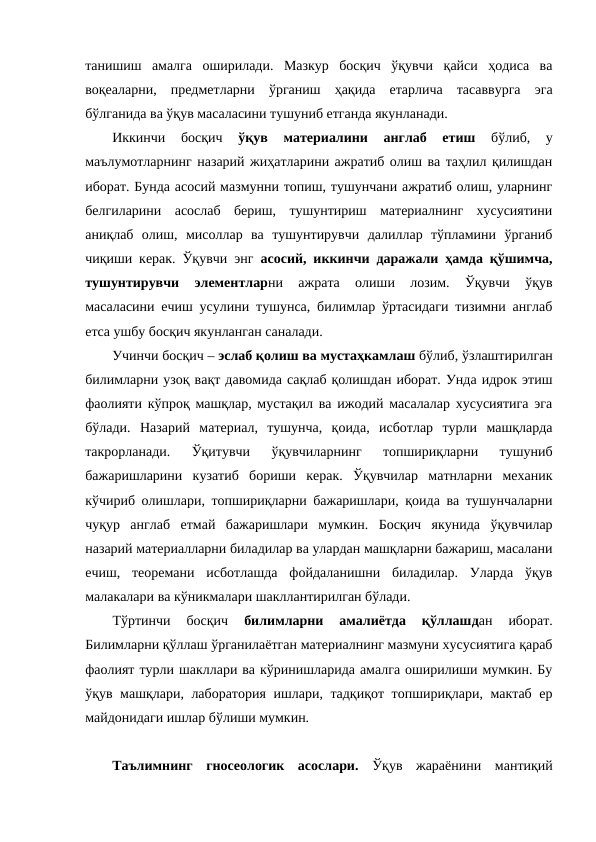 танишиш  амалга  оширилади.  Мазкур  босқич  ўқувчи  қайси  ҳодиса  ва
воқеаларни,  предметларни  ўрганиш  ҳақида  етарлича  тасаввурга  эга
бўлганида ва ўқув масаласини тушуниб етганда якунланади.
Иккинчи  босқич
 ўқув  материалини  англаб  етиш
 бўлиб,  у
маълумотларнинг назарий жиҳатларини ажратиб олиш ва таҳлил қилишдан
иборат. Бунда асосий мазмунни топиш, тушунчани ажратиб олиш, уларнинг
белгиларини  асослаб  бериш,  тушунтириш  материалнинг  хусусиятини
аниқлаб  олиш,  мисоллар  ва  тушунтирувчи  далиллар  тўпламини  ўрганиб
чиқиши керак. Ўқувчи энг  асосий, иккинчи даражали ҳамда қўшимча,
тушунтирувчи  элементларни  ажрата  олиши  лозим.  Ўқувчи  ўқув
масаласини ечиш усулини тушунса, билимлар ўртасидаги тизимни англаб
етса ушбу босқич якунланган саналади. 
Учинчи босқич – эслаб қолиш ва мустаҳкамлаш бўлиб, ўзлаштирилган
билимларни узоқ вақт давомида сақлаб қолишдан иборат. Унда идрок этиш
фаолияти кўпроқ машқлар, мустақил ва ижодий масалалар хусусиятига эга
бўлади.  Назарий  материал,  тушунча,  қоида,  исботлар  турли  машқларда
такрорланади.  Ўқитувчи  ўқувчиларнинг  топшириқларни  тушуниб
бажаришларини  кузатиб  бориши  керак.  Ўқувчилар  матнларни  механик
кўчириб олишлари, топшириқларни бажаришлари, қоида ва тушунчаларни
чуқур  англаб  етмай  бажаришлари  мумкин.  Босқич  якунида  ўқувчилар
назарий материалларни биладилар ва улардан машқларни бажариш, масалани
ечиш,  теоремани  исботлашда  фойдаланишни  биладилар.  Уларда  ўқув
малакалари ва кўникмалари шакллантирилган бўлади.
Тўртинчи  босқич
 билимларни  амалиётда  қўллашдан  иборат.
Билимларни қўллаш ўрганилаётган материалнинг мазмуни хусусиятига қараб
фаолият турли шакллари ва кўринишларида амалга оширилиши мумкин. Бу
ўқув машқлари, лаборатория ишлари, тадқиқот топшириқлари, мактаб ер
майдонидаги ишлар бўлиши мумкин. 
Таълимнинг  гносеологик  асослари.  Ўқув  жараёнини  мантиқий
