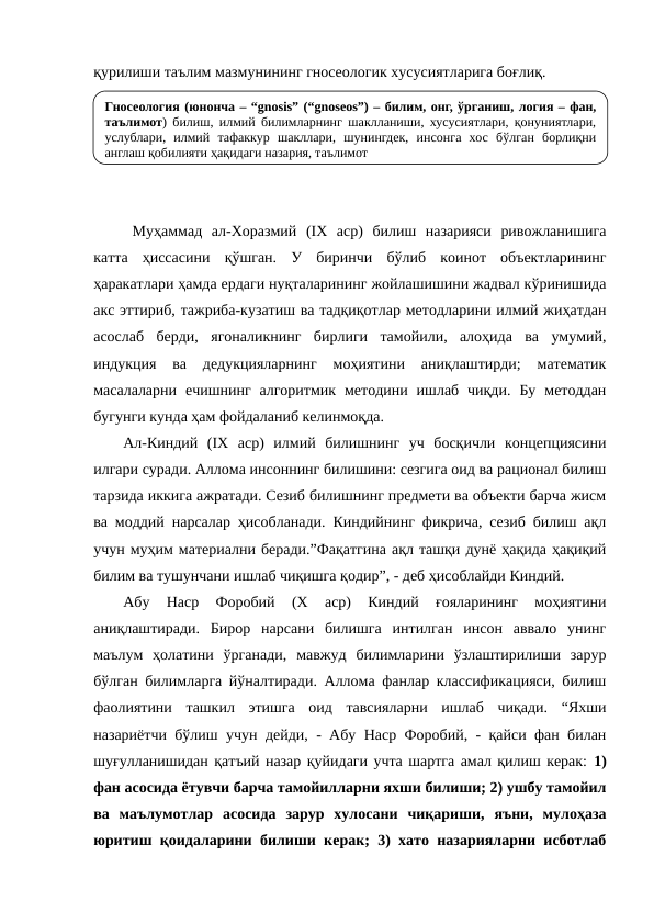 қурилиши таълим мазмунининг гносеологик хусусиятларига боғлиқ.
Муҳаммад  ал-Хоразмий  (IХ  аср)  билиш  назарияси  ривожланишига
катта  ҳиссасини  қўшган.  У  биринчи  бўлиб  коинот  объектларининг
ҳаракатлари ҳамда ердаги нуқталарининг жойлашишини жадвал кўринишида
акс эттириб, тажриба-кузатиш ва тадқиқотлар методларини илмий жиҳатдан
асослаб  берди,  ягоналикнинг  бирлиги  тамойили,  алоҳида  ва  умумий,
индукция  ва  дедукцияларнинг  моҳиятини  аниқлаштирди;  математик
масалаларни  ечишнинг  алгоритмик  методини  ишлаб  чиқди.  Бу  методдан
бугунги кунда ҳам фойдаланиб келинмоқда.
Ал-Киндий  (IХ  аср)  илмий  билишнинг  уч  босқичли  концепциясини
илгари суради. Аллома инсоннинг билишини: сезгига оид ва рационал билиш
тарзида иккига ажратади. Сезиб билишнинг предмети ва объекти барча жисм
ва моддий нарсалар ҳисобланади. Киндийнинг фикрича, сезиб билиш ақл
учун муҳим материални беради.”Фақатгина ақл ташқи дунё ҳақида ҳақиқий
билим ва тушунчани ишлаб чиқишга қодир”, - деб ҳисоблайди Киндий.
Абу  Наср  Форобий  (Х  аср)  Киндий  ғояларининг  моҳиятини
аниқлаштиради.  Бирор  нарсани  билишга  интилган  инсон  аввало  унинг
маълум  ҳолатини  ўрганади,  мавжуд  билимларини  ўзлаштирилиши  зарур
бўлган билимларга йўналтиради. Аллома фанлар классификацияси, билиш
фаолиятини  ташкил  этишга  оид  тавсияларни  ишлаб  чиқади.  “Яхши
назариётчи бўлиш учун дейди, - Абу Наср Форобий, - қайси фан билан
шуғулланишидан қатъий назар қуйидаги учта шартга амал қилиш керак: 1)
фан асосида ётувчи барча тамойилларни яхши билиши; 2) ушбу тамойил
ва  маълумотлар  асосида  зарур  хулосани  чиқариши,  яъни,  мулоҳаза
юритиш қоидаларини билиши керак; 3) хато назарияларни исботлаб
Гносеология (юнонча – “gnosis” (“gnoseos”) – билим, онг, ўрганиш, логия – фан, 
таълимот) билиш, илмий билимларнинг шаклланиши, хусусиятлари, қонуниятлари, 
услублари, илмий тафаккур шакллари, шунингдек, инсонга хос бўлган борлиқни 
англаш қобилияти ҳақидаги назария, таълимот
