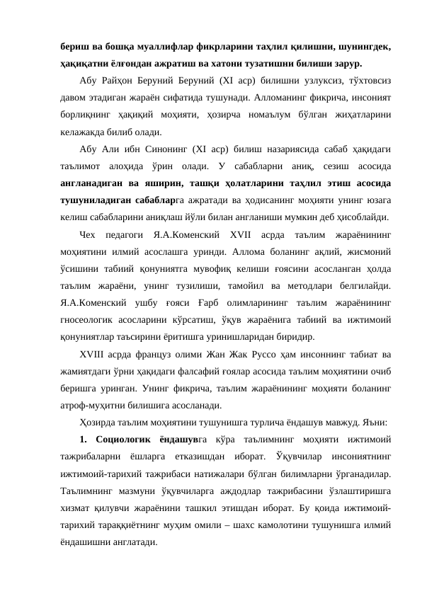 бериш ва бошқа муаллифлар фикрларини таҳлил қилишни, шунингдек,
ҳақиқатни ёлғондан ажратиш ва хатони тузатишни билиши зарур.
Абу Райҳон Беруний Беруний (ХI аср) билишни узлуксиз, тўхтовсиз
давом этадиган жараён сифатида тушунади. Алломанинг фикрича, инсоният
борлиқнинг  ҳақиқий  моҳияти,  ҳозирча  номаълум  бўлган  жиҳатларини
келажакда билиб олади.
Абу Али ибн Синонинг (ХI аср) билиш назариясида сабаб ҳақидаги
таълимот  алоҳида  ўрин  олади.  У  сабабларни  аниқ,  сезиш  асосида
англанадиган  ва  яширин,  ташқи  ҳолатларини  таҳлил  этиш  асосида
тушуниладиган сабабларга ажратади ва ҳодисанинг моҳияти унинг юзага
келиш сабабларини аниқлаш йўли билан англаниши мумкин деб ҳисоблайди.
Чех  педагоги  Я.А.Коменский  ХVII  асрда  таълим  жараёнининг
моҳиятини илмий асослашга уринди. Аллома боланинг ақлий, жисмоний
ўсишини  табиий  қонуниятга  мувофиқ  келиши  ғоясини  асосланган  ҳолда
таълим  жараёни,  унинг  тузилиши,  тамойил  ва  методлари  белгилайди.
Я.А.Коменский  ушбу  ғояси  Ғарб  олимларининг  таълим  жараёнининг
гносеологик  асосларини  кўрсатиш,  ўқув  жараёнига  табиий  ва  ижтимоий
қонуниятлар таъсирини ёритишга уринишларидан биридир.
ХVIII асрда француз олими Жан Жак Руссо ҳам инсоннинг табиат ва
жамиятдаги ўрни ҳақидаги фалсафий ғоялар асосида таълим моҳиятини очиб
беришга уринган. Унинг фикрича, таълим жараёнининг моҳияти боланинг
атроф-муҳитни билишига асосланади. 
Ҳозирда таълим моҳиятини тушунишга турлича ёндашув мавжуд. Яъни:
1.  Социологик  ёндашувга  кўра  таълимнинг  моҳияти  ижтимоий
тажрибаларни  ёшларга  етказишдан  иборат.  Ўқувчилар  инсониятнинг
ижтимоий-тарихий тажрибаси натижалари бўлган билимларни ўрганадилар.
Таълимнинг  мазмуни  ўқувчиларга  аждодлар  тажрибасини  ўзлаштиришга
хизмат қилувчи жараёнини ташкил этишдан иборат. Бу қоида ижтимоий-
тарихий тараққиётнинг муҳим омили – шахс камолотини тушунишга илмий
ёндашишни англатади. 
