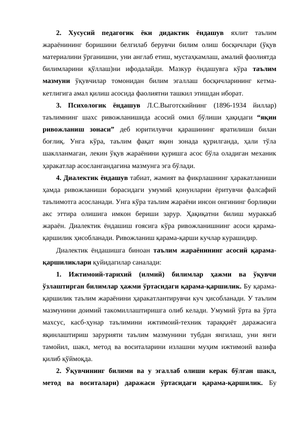 2. Хусусий  педагогик  ёки  дидактик  ёндашув  яхлит  таълим
жараёнининг боришини белгилаб берувчи билим олиш босқичлари (ўқув
материалини ўрганишни, уни англаб етиш, мустаҳкамлаш, амалий фаолиятда
билимларини  қўллаш)ни  ифодалайди.  Мазкур  ёндашувга  кўра  таълим
мазмуни  ўқувчилар  томонидан  билим  эгаллаш  босқичларининг  кетма-
кетлигига амал қилиш асосида фаолиятни ташкил этишдан иборат. 
3.  Психологик  ёндашув Л.С.Выготскийнинг  (1896-1934  йиллар)
таълимнинг  шахс  ривожланишида  асосий  омил  бўлиши  ҳақидаги  “яқин
ривожланиш  зонаси” деб  юритилувчи  қарашининг  яратилиши  билан
боғлиқ.  Унга  кўра,  таълим  фақат  яқин  зонада  қурилганда,  ҳали  тўла
шаклланмаган, лекин ўқув жараёнини қуришга асос бўла оладиган механик
ҳаракатлар асослангандагина мазмунга эга бўлади. 
4. Диалектик ёндашув табиат, жамият ва фикрлашнинг ҳаракатланиши
ҳамда  ривожланиши  борасидаги  умумий  қонунларни  ёритувчи  фалсафий
таълимотга асосланади. Унга кўра таълим жараёни инсон онгининг борлиқни
акс  эттира  олишига  имкон  бериши  зарур.  Ҳақиқатни  билиш  мураккаб
жараён. Диалектик ёндашиш ғоясига кўра ривожланишнинг асоси қарама-
қаршилик ҳисобланади. Ривожланиш қарама-қарши кучлар курашидир.
Диалектик ёндашишга биноан  таълим жараёнининг асосий қарама-
қаршиликлари қуйидагилар саналади:
1.  Ижтимоий-тарихий  (илмий)  билимлар  ҳажми  ва  ўқувчи
ўзлаштирган билимлар ҳажми ўртасидаги қарама-қаршилик. Бу қарама-
қаршилик таълим жараёнини ҳаракатлантирувчи куч ҳисобланади. У таълим
мазмунини доимий такомиллаштиришга олиб келади. Умумий ўрта ва ўрта
махсус,  касб-ҳунар  таълимини  ижтимоий-техник  тараққиёт  даражасига
яқинлаштириш  зарурияти  таълим  мазмунини  тубдан  янгилаш,  уни  янги
тамойил, шакл, метод ва воситаларини излашни муҳим ижтимоий вазифа
қилиб қўймоқда. 
2.  Ўқувчининг  билими  ва у эгаллаб олиши  керак  бўлган  шакл,
метод  ва  воситалари)  даражаси  ўртасидаги  қарама-қаршилик. Бу
