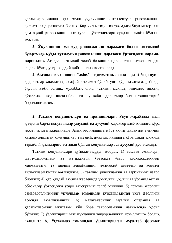 қарама-қаршиликни  ҳал  этиш  ўқувчининг  интеллектуал  ривожланиши
суръати ва даражасига боғлиқ. Бир хил мазмун ва ҳажмдаги ўқув материали
ҳам ақлий ривожланишнинг турли кўрсаткичлари орқали намоён бўлиши
мумкин.
3.  Ўқувчининг  мавжуд  ривожланиш  даражаси  билан  ижтимоий
буюртмада кўзда тутилувчи ривожланиш даражаси ўртасидаги қарама-
қаршилик. Агарда ижтимоий талаб боланинг идрок этиш имкониятидан
юқори бўлса, унда жиддий қийинчилик юзага келади. 
4. Аксиологик (юнонча “axios” – қимматли, логия – фан) ёндашув –
қадриятлар ҳақидаги фалсафий таълимот бўлиб, унга кўра таълим жараёнида
ўқувчи  ҳаёт,  соғлиқ,  муҳаббат,  оила,  таълим,  меҳнат,  тинчлик,  ишонч,
гўзаллик,  ижод,  инсонийлик  ва  шу  каби  қадриятлар  билан  таништириб
борилиши лозим. 
2.  Таълим  қонуниятлари  ва  принциплари.  Ўқув  жараёнида  амал
қилувчи барча қонуниятлар умумий ва хусусий характер касб этишига кўра
икки гуруҳга ажратилади. Амал қилинишига кўра яхлит дидактик тизимни
қамраб оладиган қонуниятлар умумий, амал қилинишига кўра фақат алоҳида
таркибий қисмларига тегишли бўлган қонуниятлар эса хусусий деб аталади.
Таълим  қонуниятлари  қуйидагилардан  иборат:  1)  таълим  омиллари,
шарт-шароитлари  ва  натижалари  ўртасида  ўзаро  алоқадорликнинг
мавжудлиги;  2)  таълим  жараёнининг  ижтимоий  омиллар  ва  жамият
эҳтиёжлари билан боғлиқлиги; 3) таълим, ривожланиш ва тарбиянинг ўзаро
бирлиги; 4) ҳар қандай таълим жараёнида ўқитувчи, ўқувчи ва ўрганилаётган
объектлар ўртасидаги ўзаро таъсирнинг талаб этилиши; 5) таълим жараёни
самарадорлигининг  ўқувчилар  томонидан  кўрсатиладиган  ўқув  фаоллиги
асосида  таъминланиши;  6)  малакаларнинг  муайян  операция  ва
ҳаракатларнинг  мунтазам,  кўп  бора  такрорланиши  натижасида  ҳосил
бўлиши; 7) ўзлаштиришнинг пухталиги такрорлашнинг изчиллигига боғлиқ
эканлиги;  8)  ўқувчилар  томонидан  ўзлаштирилган  мураккаб  фаолият
