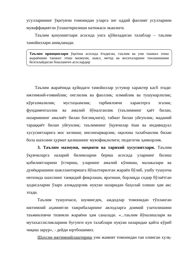 усулларининг ўқитувчи томонидан уларга энг оддий фаолият усулларини
муваффақиятли ўзлаштирилиши натижаси эканлиги.
Таълим  қонуниятлари  асосида  унга  қўйиладиган  талаблар  –  таълим
тамойиллари аниқланади. 
Таълим жараёнида қуйидаги тамойиллар устувор характер касб этади:
ижтимоий-ғоявийлик;  онглилик  ва  фаоллик;  илмийлик  ва  тушунарлилик;
кўргазмалилик;  мустаҳкамлик;  тарбияловчи
 характерга  эгалик;
фундаменталлик  ва  амалий  йўналганлик  (таълимнинг  ҳаёт  билан,
назариянинг амалиёт билан боғлиқлиги); табиат билан уйғунлик; маданий
тараққиёт  билан  уйғунлик;  таълимнинг  ўқувчилар  ёши  ва  индивидуал
хусусиятларига мос келиши; инсонпарварлик; оқилона талабчанлик билан
бола шахсини ҳурмат қилишнинг мувофиқлилиги; педагогик ҳамкорлик. 
3.  Таълим  мазмуни,  моҳияти  ва  тарихий  хусусиятлари.  Таълим
ўқувчиларга  назарий  билимларни  бериш  асосида  уларнинг  билиш
қобилиятларини  ўстириш,  уларнинг  амалий  кўникма,  малакалари  ва
дунёқарашини шакллантиришга йўналтирилган жараён бўлиб, ушбу тушунча
негизида шахснинг танқидий фикрлаши, яратиши, борлиқда содир бўлаётган
ҳодисаларни ўзаро алоқадорлик нуқтаи назаридан баҳолай олиши ҳам акс
этади.
Таълим  тушунчаси,  шунингдек,  аждодлар  томонидан  тўпланган
ижтимоий  аҳамиятли  тажрибаларнинг  авлодларга  доимий  узатилишини
таъминловчи  тизимли  жараёни ҳам  саналади.  «...таълим  йўналишлари ва
мутахассисликларини бугунги кун талаблари нуқтаи назаридан қайта кўриб
чиқиш зарур», - дейди юртбошимиз.
Шахсни ижтимоийлаштириш уни жамият томонидан тан олинган хулқ-
Таълим принциплари ўқитиш асосида ётадиган, таълим ва уни ташкил этиш 
жараёнини ташкил этиш мазмуни, шакл, метод ва воситаларини танланишини 
белгилайдиган бошланғич асослардир 
