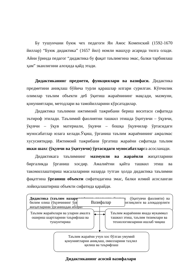  
Бу  тушунчани  буюк  чех  педагоги  Ян  Амос  Коменский  (1592-1670
йиллар) “Буюк дидактика” (1657 йил) номли машҳур асарида тилга олади.
Айни ўринда педагог “дидактика бу фақат таълимгина эмас, балки тарбиялаш
ҳам” эканлигини алоҳида қайд этади. 
Дидактиканинг  предмети,  функциялари  ва  вазифаси.  Дидактика
предметини аниқлаш бўйича турли қарашлар илгари сурилган. Кўпчилик
олимлар  таълим  объекти  деб  ўқитиш  жараёнининг  мақсади,  мазмуни,
қонуниятлари, методлари ва тамойилларини кўрсатадилар. 
Дидактика таълимни ижтимоий тажрибани бериш воситаси сифатида
эътироф этилади. Таълимий фаолиятни ташкил этишда ўқитувчи – ўқувчи,
ўқувчи  –  ўқув  материали,  ўқувчи  –  бошқа  ўқувчилар  ўртасидаги
муносабатлар юзага келади.Ўқиш, ўрганиш таълим жараёнининг ажралмас
хусусиятидир.  Ижтимоий  тажрибани  ўргатиш  жараёни  сифатида  таълим
икки шахс (ўқувчи ва ўқитувчи) ўртасидаги муносабатларга асосланади. 
Дидактикага  таълимнинг
 мазмунли  ва  жараёнли 
жиҳатларини
биргаликда 
ўрганиш  хосдир.  Амалиётни  қайта  ташкил  этиш  ва
такомиллаштириш масалаларини назарда тутган ҳолда дидактика таълимни
фақатгина  ўрганиш объекти сифатидагина эмас, балки илмий асосланган
лойиҳалаштириш объекти сифатида қарайди.
Дидактиканинг вазифалари қуйидагилардан иборат:
Дидактика (таълим назарияси)нинг предмети ўқитиш  (ўқитувчи фаолияти) ва 
билим олиш (ўқувчининг ўрганиш фаолияти)нинг ўзаро боғлиқлиги ва алоқадорлиги 
жиҳатларини ўрганишдан иборат 
Вазифалар
Таълим жараёнлари ва уларни амалга 
ошириш шартларини таърифлаш ва 
тушунтириш
Дидактиканинг асосий вазифалари
Таълим жараёнини янада мукаммал 
ташкил этиш, таълим тизимлари ва 
технологияларини ишлаб чиқиш
Таълим жараёни учун хос бўлган умумий 
қонуниятларни аниқлаш, омилларини таҳлил 
қилиш ва таърифлаш
