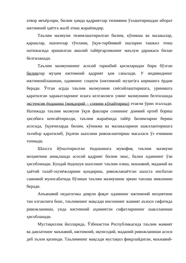 атвор меъёрлари, билим ҳамда қадриятлар тизимини ўзлаштиришдан иборат
ижтимоий ҳаётга жалб этиш жараёнидир. 
Таълим  мазмуни  тизимлаштирилган  билим,  кўникма  ва  малакалар,
қарашлар,  ишончлар  тўплами,  ўқув-тарбиявий  ишларни  ташкил  этиш
натижасида  эришилган  амалий  тайёргарликнинг  маълум  даражаси  билан
белгиланади. 
Таълим  мазмунининг  асосий  таркибий  қисмларидан  бири  бўлган
билимлар  муҳим  ижтимоий  қадрият  ҳам  саналади.  У  индивиднинг
ижтимоийлашиши, одамнинг социум (ижтимоий муҳит)га киришига ёрдам
беради.  Ўтган  асрда  таълим  мазмунини  сиёсийлаштиришга,  уринишга
қаратилган ҳаракатларнинг юзага келганлиги унинг мазмунини белгилашда
экстенсив ёндашиш (миқдорий – сонини кўпайтириш) етакчи ўрин эгаллади.
Натижада таълим мазмуни ўқув фанлари сонининг доимий ортиб бориш
ҳисобига  кенгайтирилди,  таълим  жараёнида  тайёр  билимларни  бериш
асосида,  ўқувчиларда  билим,  кўникма  ва  малакаларини  шакллантиришга
эътибор қаратилиб, ўқувчи шахсини ривожлантириш масаласи ўз ечимини
топмади.
Шахсга  йўналтирилган  ёндошишга  мувофиқ  таълим  мазмуни
моҳиятини  аниқлашда  асосий  қадрият  билим  эмас,  балки  одамнинг  ўзи
ҳисобланади. Бундай ёндошув шахснинг таълим олиш, маънавий, маданий ва
ҳаётий  талаб-эҳтиёжларини  қондириш,  ривожланаётган  шахсга  нисбатан
самимий муносабатида бўлиши таълим мазмунини эркин танлаш имконини
беради.
Анъанавий педагогика деярли фақат одамнинг ижтимоий моҳиятини
тан олганлиги боис, таълимнинг мақсади инсоннинг жамият аъзоси сифатида
ривожланиши,  унда  ижтимоий  аҳамиятли  сифатларининг  шаклланиши
ҳисобланади. 
Мустақиллик йилларида, Ўзбекистон Республикасида таълим жамият
ва давлатнинг маънавий, ижтимоий, иқтисодий, маданий ривожланиши асоси
деб эълон қилинди. Таълимнинг мақсади мустақил фикрлайдиган, маънавий-
